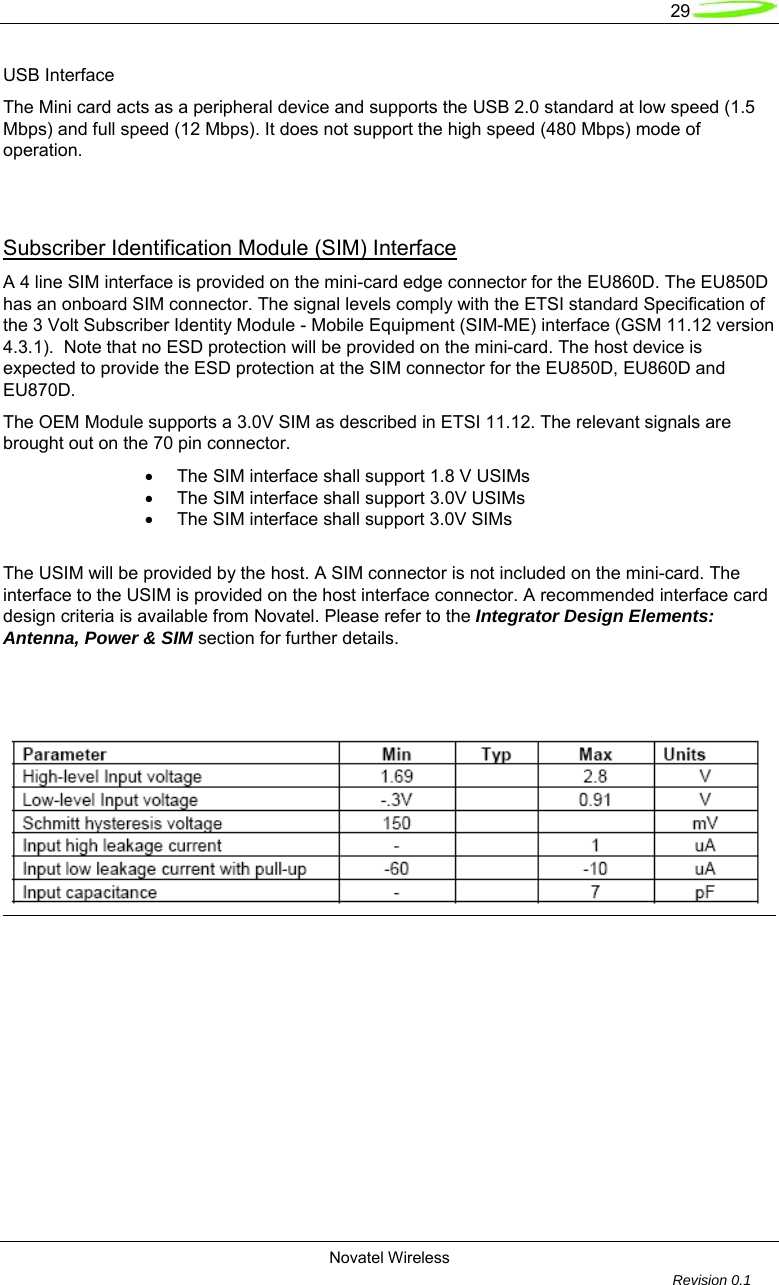   29  Novatel Wireless         Revision 0.1  USB Interface The Mini card acts as a peripheral device and supports the USB 2.0 standard at low speed (1.5 Mbps) and full speed (12 Mbps). It does not support the high speed (480 Mbps) mode of operation.   Subscriber Identification Module (SIM) Interface A 4 line SIM interface is provided on the mini-card edge connector for the EU860D. The EU850D has an onboard SIM connector. The signal levels comply with the ETSI standard Specification of the 3 Volt Subscriber Identity Module - Mobile Equipment (SIM-ME) interface (GSM 11.12 version 4.3.1).  Note that no ESD protection will be provided on the mini-card. The host device is expected to provide the ESD protection at the SIM connector for the EU850D, EU860D and EU870D.  The OEM Module supports a 3.0V SIM as described in ETSI 11.12. The relevant signals are brought out on the 70 pin connector.  &bull;  The SIM interface shall support 1.8 V USIMs &bull;  The SIM interface shall support 3.0V USIMs &bull;  The SIM interface shall support 3.0V SIMs  The USIM will be provided by the host. A SIM connector is not included on the mini-card. The interface to the USIM is provided on the host interface connector. A recommended interface card design criteria is available from Novatel. Please refer to the Integrator Design Elements:  Antenna, Power &amp; SIM section for further details.      