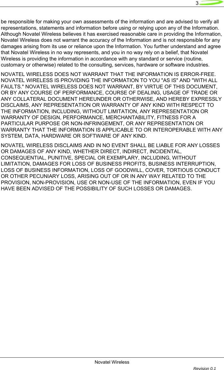   3 Novatel Wireless         Revision 0.1  be responsible for making your own assessments of the information and are advised to verify all representations, statements and information before using or relying upon any of the Information. Although Novatel Wireless believes it has exercised reasonable care in providing the Information, Novatel Wireless does not warrant the accuracy of the Information and is not responsible for any damages arising from its use or reliance upon the Information. You further understand and agree that Novatel Wireless in no way represents, and you in no way rely on a belief, that Novatel Wireless is providing the information in accordance with any standard or service (routine, customary or otherwise) related to the consulting, services, hardware or software industries.  NOVATEL WIRELESS DOES NOT WARRANT THAT THE INFORMATION IS ERROR-FREE. NOVATEL WIRELESS IS PROVIDING THE INFORMATION TO YOU "AS IS" AND "WITH ALL FAULTS." NOVATEL WIRELESS DOES NOT WARRANT, BY VIRTUE OF THIS DOCUMENT, OR BY ANY COURSE OF PERFORMANCE, COURSE OF DEALING, USAGE OF TRADE OR ANY COLLATERAL DOCUMENT HEREUNDER OR OTHERWISE, AND HEREBY EXPRESSLY DISCLAIMS, ANY REPRESENTATION OR WARRANTY OF ANY KIND WITH RESPECT TO THE INFORMATION, INCLUDING, WITHOUT LIMITATION, ANY REPRESENTATION OR WARRANTY OF DESIGN, PERFORMANCE, MERCHANTABILITY, FITNESS FOR A PARTICULAR PURPOSE OR NON-INFRINGEMENT, OR ANY REPRESENTATION OR WARRANTY THAT THE INFORMATION IS APPLICABLE TO OR INTEROPERABLE WITH ANY SYSTEM, DATA, HARDWARE OR SOFTWARE OF ANY KIND.  NOVATEL WIRELESS DISCLAIMS AND IN NO EVENT SHALL BE LIABLE FOR ANY LOSSES OR DAMAGES OF ANY KIND, WHETHER DIRECT, INDIRECT, INCIDENTAL, CONSEQUENTIAL, PUNITIVE, SPECIAL OR EXEMPLARY, INCLUDING, WITHOUT LIMITATION, DAMAGES FOR LOSS OF BUSINESS PROFITS, BUSINESS INTERRUPTION, LOSS OF BUSINESS INFORMATION, LOSS OF GOODWILL, COVER, TORTIOUS CONDUCT OR OTHER PECUNIARY LOSS, ARISING OUT OF OR IN ANY WAY RELATED TO THE PROVISION, NON-PROVISION, USE OR NON-USE OF THE INFORMATION, EVEN IF YOU HAVE BEEN ADVISED OF THE POSSIBILITY OF SUCH LOSSES OR DAMAGES.  