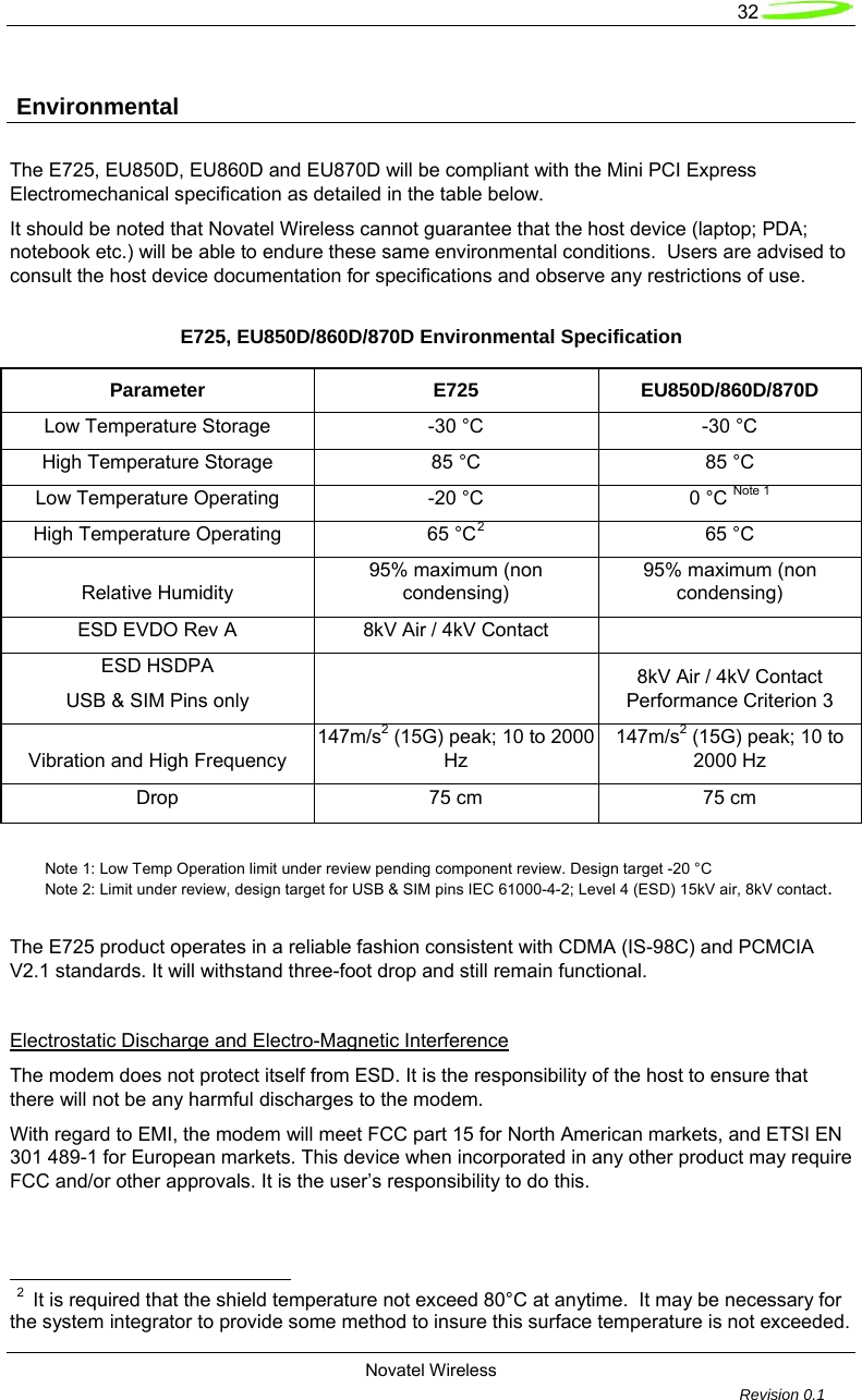   32  Novatel Wireless         Revision 0.1   Environmental The E725, EU850D, EU860D and EU870D will be compliant with the Mini PCI Express Electromechanical specification as detailed in the table below. It should be noted that Novatel Wireless cannot guarantee that the host device (laptop; PDA; notebook etc.) will be able to endure these same environmental conditions.  Users are advised to consult the host device documentation for specifications and observe any restrictions of use. E725, EU850D/860D/870D Environmental Specification Parameter E725 EU850D/860D/870D Low Temperature Storage  -30 &deg;C  -30 &deg;C High Temperature Storage  85 &deg;C  85 &deg;C Low Temperature Operating  -20 &deg;C  0 &deg;C Note 1 High Temperature Operating  65 &deg;C2 65 &deg;C Relative Humidity 95% maximum (non condensing) 95% maximum (non condensing) ESD EVDO Rev A  8kV Air / 4kV Contact   ESD HSDPA  USB &amp; SIM Pins only    8kV Air / 4kV Contact Performance Criterion 3 Vibration and High Frequency 147m/s2 (15G) peak; 10 to 2000 Hz 147m/s2 (15G) peak; 10 to 2000 Hz Drop 75 cm 75 cm   Note 1: Low Temp Operation limit under review pending component review. Design target -20 &deg;C  Note 2: Limit under review, design target for USB &amp; SIM pins IEC 61000-4-2; Level 4 (ESD) 15kV air, 8kV contact.  The E725 product operates in a reliable fashion consistent with CDMA (IS-98C) and PCMCIA V2.1 standards. It will withstand three-foot drop and still remain functional.  Electrostatic Discharge and Electro-Magnetic Interference The modem does not protect itself from ESD. It is the responsibility of the host to ensure that there will not be any harmful discharges to the modem.  With regard to EMI, the modem will meet FCC part 15 for North American markets, and ETSI EN 301 489-1 for European markets. This device when incorporated in any other product may require FCC and/or other approvals. It is the user&rsquo;s responsibility to do this.                                                           2  It is required that the shield temperature not exceed 80&deg;C at anytime.  It may be necessary for the system integrator to provide some method to insure this surface temperature is not exceeded. 