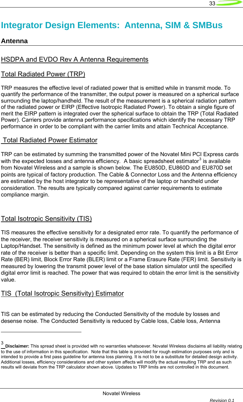   33  Novatel Wireless         Revision 0.1  Integrator Design Elements:  Antenna, SIM &amp; SMBus  Antenna HSDPA and EVDO Rev A Antenna Requirements Total Radiated Power (TRP) TRP measures the effective level of radiated power that is emitted while in transmit mode. To quantify the performance of the transmitter, the output power is measured on a spherical surface surrounding the laptop/handheld. The result of the measurement is a spherical radiation pattern of the radiated power or EIRP (Effective Isotropic Radiated Power). To obtain a single figure of merit the EIRP pattern is integrated over the spherical surface to obtain the TRP (Total Radiated Power). Carriers provide antenna performance specifications which identify the necessary TRP performance in order to be compliant with the carrier limits and attain Technical Acceptance.    Total Radiated Power Estimator  TRP can be estimated by summing the transmitted power of the Novatel Mini PCI Express cards with the expected losses and antenna efficiency.  A basic spreadsheet estimator3 is available from Novatel Wireless and a sample is shown below. The EU850D, EU860D and EU870D set points are typical of factory production. The Cable &amp; Connector Loss and the Antenna efficiency are estimated by the host integrator to be representative of the laptop or handheld under consideration. The results are typically compared against carrier requirements to estimate compliance margin.  Total Isotropic Sensitivity (TIS) TIS measures the effective sensitivity for a designated error rate. To quantify the performance of the receiver, the receiver sensitivity is measured on a spherical surface surrounding the Laptop/Handset. The sensitivity is defined as the minimum power level at which the digital error rate of the receiver is better than a specific limit. Depending on the system this limit is a Bit Error Rate (BER) limit, Block Error Rate (BLER) limit or a Frame Erasure Rate (FER) limit. Sensitivity is measured by lowering the transmit power level of the base station simulator until the specified digital error limit is reached. The power that was required to obtain the error limit is the sensitivity value. TIS  (Total Isotropic Sensitivity) Estimator   TIS can be estimated by reducing the Conducted Sensitivity of the module by losses and desense noise. The Conducted Sensitivity is reduced by Cable loss, Cable loss, Antenna                                                       3 Disclaimer: This spread sheet is provided with no warranties whatsoever. Novatel Wireless disclaims all liability relating to the use of information in this specification.  Note that this table is provided for rough estimation purposes only and is intended to provide a first pass guideline for antenna loss planning. It is not to be a substitute for detailed design activity. Additional losses, efficiency considerations and other system affects will modify the actual resulting TRP and as such results will deviate from the TRP calculator shown above. Updates to TRP limits are not controlled in this document.  