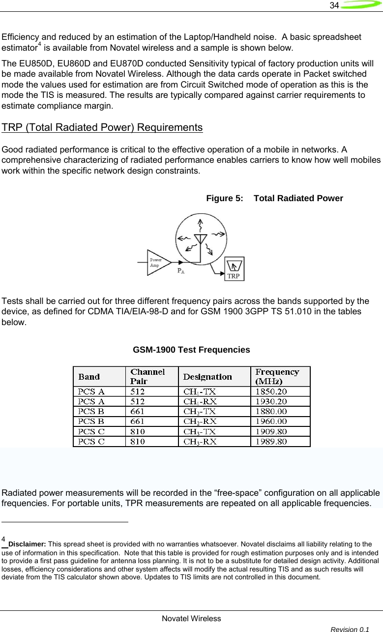   34  Novatel Wireless         Revision 0.1  Efficiency and reduced by an estimation of the Laptop/Handheld noise.  A basic spreadsheet estimator4 is available from Novatel wireless and a sample is shown below.  The EU850D, EU860D and EU870D conducted Sensitivity typical of factory production units will be made available from Novatel Wireless. Although the data cards operate in Packet switched mode the values used for estimation are from Circuit Switched mode of operation as this is the mode the TIS is measured. The results are typically compared against carrier requirements to estimate compliance margin. TRP (Total Radiated Power) Requirements Good radiated performance is critical to the effective operation of a mobile in networks. A comprehensive characterizing of radiated performance enables carriers to know how well mobiles work within the specific network design constraints.  Figure 5:  Total Radiated Power   Tests shall be carried out for three different frequency pairs across the bands supported by the device, as defined for CDMA TIA/EIA-98-D and for GSM 1900 3GPP TS 51.010 in the tables below. GSM-1900 Test Frequencies      Radiated power measurements will be recorded in the &ldquo;free-space&rdquo; configuration on all applicable frequencies. For portable units, TPR measurements are repeated on all applicable frequencies.                                                       4 Disclaimer: This spread sheet is provided with no warranties whatsoever. Novatel disclaims all liability relating to the use of information in this specification.  Note that this table is provided for rough estimation purposes only and is intended to provide a first pass guideline for antenna loss planning. It is not to be a substitute for detailed design activity. Additional losses, efficiency considerations and other system affects will modify the actual resulting TIS and as such results will deviate from the TIS calculator shown above. Updates to TIS limits are not controlled in this document.  