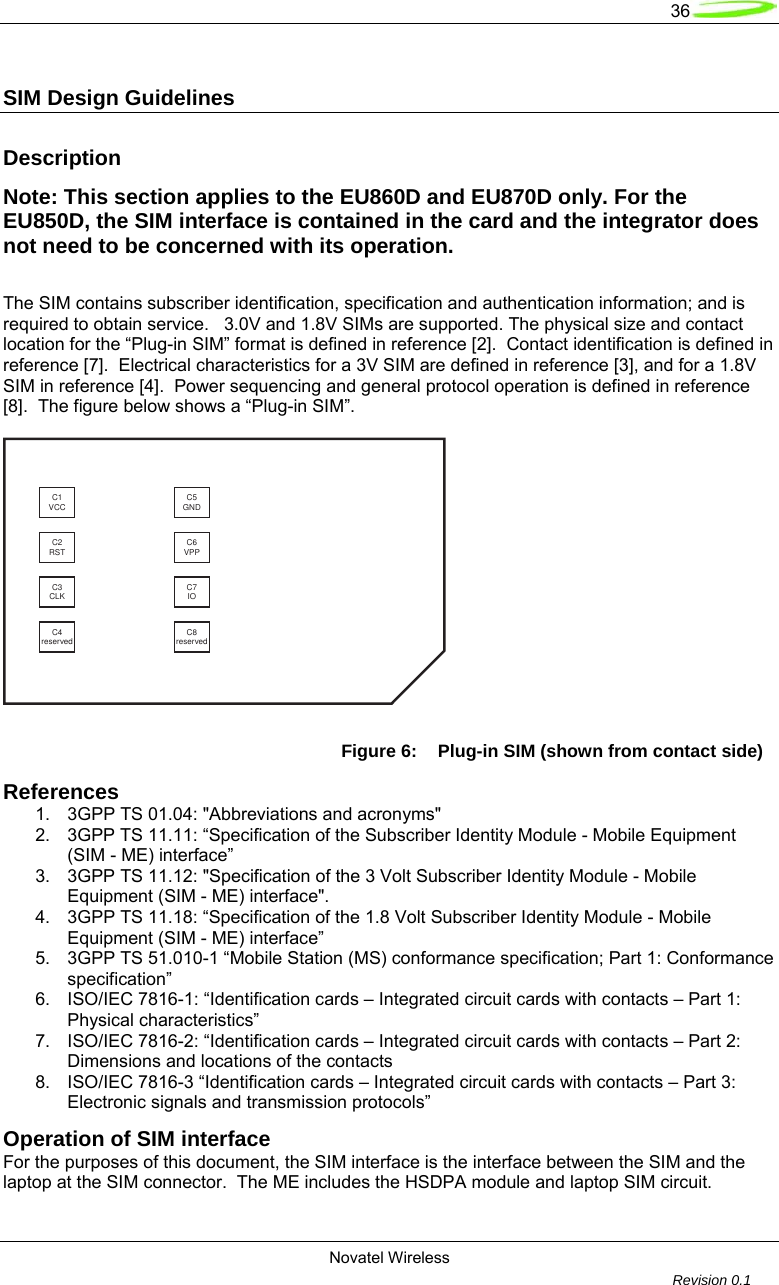   36  Novatel Wireless         Revision 0.1  SIM Design Guidelines  Description Note: This section applies to the EU860D and EU870D only. For the EU850D, the SIM interface is contained in the card and the integrator does not need to be concerned with its operation.  The SIM contains subscriber identification, specification and authentication information; and is required to obtain service.   3.0V and 1.8V SIMs are supported. The physical size and contact location for the &ldquo;Plug-in SIM&rdquo; format is defined in reference [2].  Contact identification is defined in reference [7].  Electrical characteristics for a 3V SIM are defined in reference [3], and for a 1.8V SIM in reference [4].  Power sequencing and general protocol operation is defined in reference [8].  The figure below shows a &ldquo;Plug-in SIM&rdquo;.  C1VCC C5GNDC2RST C6VPPC3CLK C7IOC4reserved C8reserved Figure 6:  Plug-in SIM (shown from contact side) References 1.  3GPP TS 01.04: "Abbreviations and acronyms" 2.  3GPP TS 11.11: &ldquo;Specification of the Subscriber Identity Module - Mobile Equipment (SIM - ME) interface&rdquo; 3.  3GPP TS 11.12: "Specification of the 3 Volt Subscriber Identity Module - Mobile Equipment (SIM - ME) interface". 4.  3GPP TS 11.18: &ldquo;Specification of the 1.8 Volt Subscriber Identity Module - Mobile Equipment (SIM - ME) interface&rdquo; 5.  3GPP TS 51.010-1 &ldquo;Mobile Station (MS) conformance specification; Part 1: Conformance specification&rdquo; 6.  ISO/IEC 7816-1: &ldquo;Identification cards &ndash; Integrated circuit cards with contacts &ndash; Part 1: Physical characteristics&rdquo; 7.  ISO/IEC 7816-2: &ldquo;Identification cards &ndash; Integrated circuit cards with contacts &ndash; Part 2: Dimensions and locations of the contacts 8.  ISO/IEC 7816-3 &ldquo;Identification cards &ndash; Integrated circuit cards with contacts &ndash; Part 3: Electronic signals and transmission protocols&rdquo; Operation of SIM interface For the purposes of this document, the SIM interface is the interface between the SIM and the laptop at the SIM connector.  The ME includes the HSDPA module and laptop SIM circuit. 