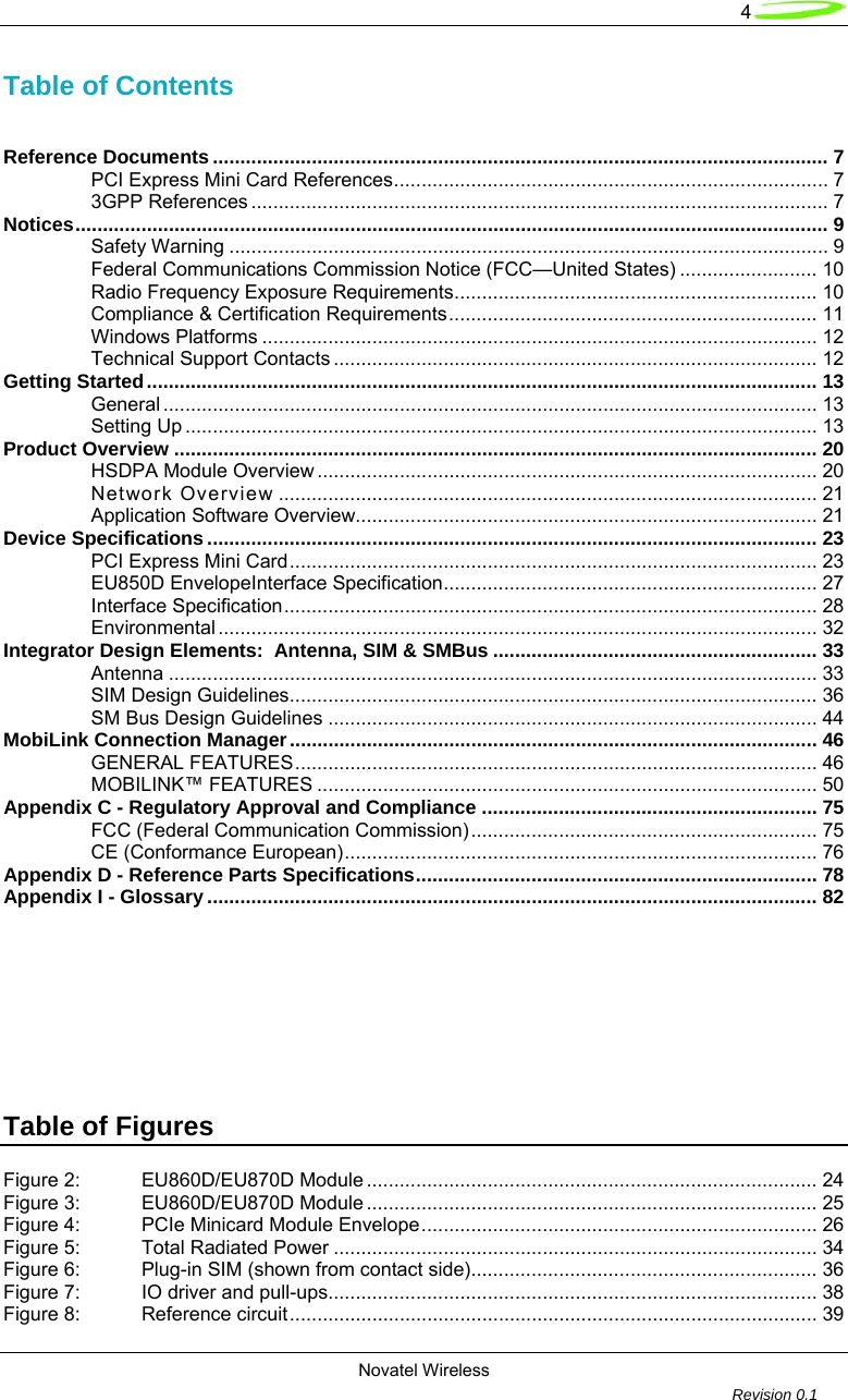   4 Novatel Wireless         Revision 0.1  Table of Contents   Reference Documents ................................................................................................................ 7 PCI Express Mini Card References............................................................................... 7 3GPP References ......................................................................................................... 7 Notices......................................................................................................................................... 9 Safety Warning ............................................................................................................. 9 Federal Communications Commission Notice (FCC&mdash;United States) ......................... 10 Radio Frequency Exposure Requirements.................................................................. 10 Compliance &amp; Certification Requirements................................................................... 11 Windows Platforms ..................................................................................................... 12 Technical Support Contacts ........................................................................................ 12 Getting Started.......................................................................................................................... 13 General ....................................................................................................................... 13 Setting Up ................................................................................................................... 13 Product Overview ..................................................................................................................... 20 HSDPA Module Overview ........................................................................................... 20 Network Overview .................................................................................................. 21 Application Software Overview.................................................................................... 21 Device Specifications............................................................................................................... 23 PCI Express Mini Card................................................................................................ 23 EU850D EnvelopeInterface Specification.................................................................... 27 Interface Specification................................................................................................. 28 Environmental ............................................................................................................. 32 Integrator Design Elements:  Antenna, SIM &amp; SMBus ........................................................... 33 Antenna ...................................................................................................................... 33 SIM Design Guidelines................................................................................................ 36 SM Bus Design Guidelines ......................................................................................... 44 MobiLink Connection Manager................................................................................................ 46 GENERAL FEATURES............................................................................................... 46 MOBILINK&trade; FEATURES ........................................................................................... 50 Appendix C - Regulatory Approval and Compliance ............................................................. 75 FCC (Federal Communication Commission)............................................................... 75 CE (Conformance European)...................................................................................... 76 Appendix D - Reference Parts Specifications......................................................................... 78 Appendix I - Glossary............................................................................................................... 82        Table of Figures  Figure 2: EU860D/EU870D Module.................................................................................. 24 Figure 3: EU860D/EU870D Module.................................................................................. 25 Figure 4: PCIe Minicard Module Envelope........................................................................ 26 Figure 5: Total Radiated Power ........................................................................................ 34 Figure 6: Plug-in SIM (shown from contact side)............................................................... 36 Figure 7: IO driver and pull-ups......................................................................................... 38 Figure 8: Reference circuit................................................................................................ 39 