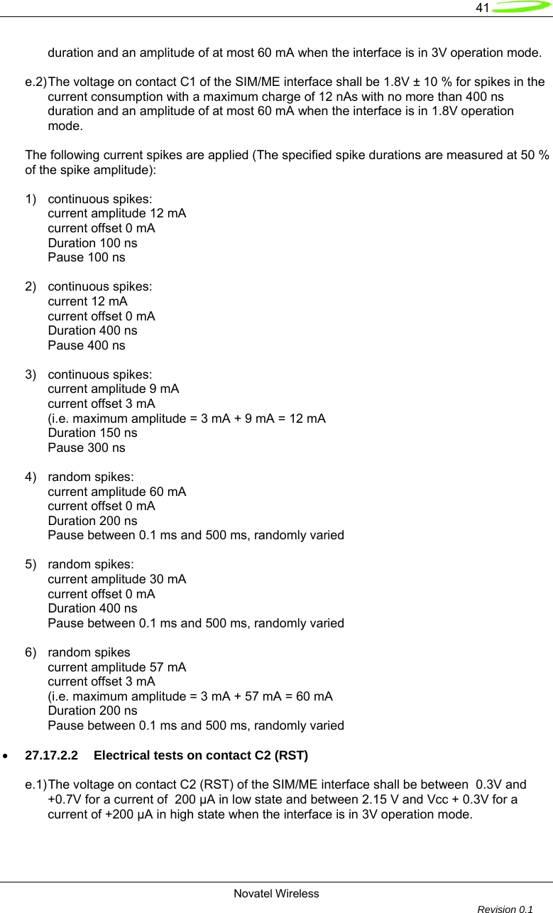   41  Novatel Wireless         Revision 0.1    duration and an amplitude of at most 60 mA when the interface is in 3V operation mode.  e.2) The voltage on contact C1 of the SIM/ME interface shall be 1.8V &plusmn; 10 % for spikes in the   current consumption with a maximum charge of 12 nAs with no more than 400 ns   duration and an amplitude of at most 60 mA when the interface is in 1.8V operation  mode.  The following current spikes are applied (The specified spike durations are measured at 50 % of the spike amplitude):  1) continuous spikes:   current amplitude 12 mA   current offset 0 mA  Duration 100 ns   Pause 100 ns  2) continuous spikes:  current 12 mA   current offset 0 mA  Duration 400 ns   Pause 400 ns  3) continuous spikes:   current amplitude 9 mA   current offset 3 mA   (i.e. maximum amplitude = 3 mA + 9 mA = 12 mA  Duration 150 ns   Pause 300 ns  4) random spikes:   current amplitude 60 mA   current offset 0 mA  Duration 200 ns   Pause between 0.1 ms and 500 ms, randomly varied  5) random spikes:   current amplitude 30 mA   current offset 0 mA  Duration 400 ns   Pause between 0.1 ms and 500 ms, randomly varied  6) random spikes   current amplitude 57 mA   current offset 3 mA   (i.e. maximum amplitude = 3 mA + 57 mA = 60 mA  Duration 200 ns   Pause between 0.1 ms and 500 ms, randomly varied  &bull; 27.17.2.2  Electrical tests on contact C2 (RST)  e.1) The voltage on contact C2 (RST) of the SIM/ME interface shall be between  0.3V and   +0.7V for a current of  200 &micro;A in low state and between 2.15 V and Vcc + 0.3V for a   current of +200 &micro;A in high state when the interface is in 3V operation mode.  