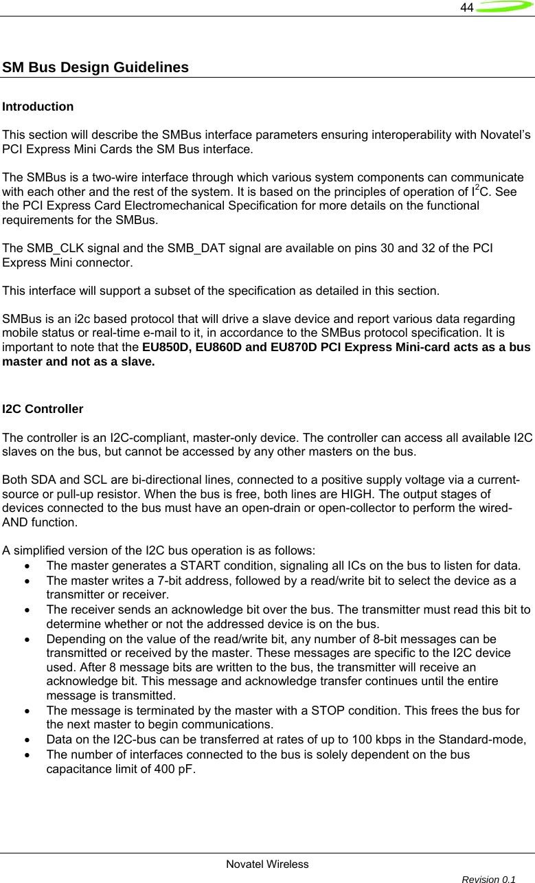   44  Novatel Wireless         Revision 0.1  SM Bus Design Guidelines   Introduction  This section will describe the SMBus interface parameters ensuring interoperability with Novatel&rsquo;s PCI Express Mini Cards the SM Bus interface.   The SMBus is a two-wire interface through which various system components can communicate with each other and the rest of the system. It is based on the principles of operation of I2C. See the PCI Express Card Electromechanical Specification for more details on the functional requirements for the SMBus.   The SMB_CLK signal and the SMB_DAT signal are available on pins 30 and 32 of the PCI Express Mini connector.   This interface will support a subset of the specification as detailed in this section.    SMBus is an i2c based protocol that will drive a slave device and report various data regarding mobile status or real-time e-mail to it, in accordance to the SMBus protocol specification. It is important to note that the EU850D, EU860D and EU870D PCI Express Mini-card acts as a bus master and not as a slave.  I2C Controller   The controller is an I2C-compliant, master-only device. The controller can access all available I2C slaves on the bus, but cannot be accessed by any other masters on the bus.  Both SDA and SCL are bi-directional lines, connected to a positive supply voltage via a current-source or pull-up resistor. When the bus is free, both lines are HIGH. The output stages of devices connected to the bus must have an open-drain or open-collector to perform the wired-AND function.  A simplified version of the I2C bus operation is as follows: &bull;  The master generates a START condition, signaling all ICs on the bus to listen for data. &bull;  The master writes a 7-bit address, followed by a read/write bit to select the device as a transmitter or receiver. &bull;  The receiver sends an acknowledge bit over the bus. The transmitter must read this bit to   determine whether or not the addressed device is on the bus. &bull;  Depending on the value of the read/write bit, any number of 8-bit messages can be   transmitted or received by the master. These messages are specific to the I2C device used. After 8 message bits are written to the bus, the transmitter will receive an acknowledge bit. This message and acknowledge transfer continues until the entire message is transmitted. &bull;  The message is terminated by the master with a STOP condition. This frees the bus for the next master to begin communications. &bull;  Data on the I2C-bus can be transferred at rates of up to 100 kbps in the Standard-mode, &bull;  The number of interfaces connected to the bus is solely dependent on the bus capacitance limit of 400 pF.  