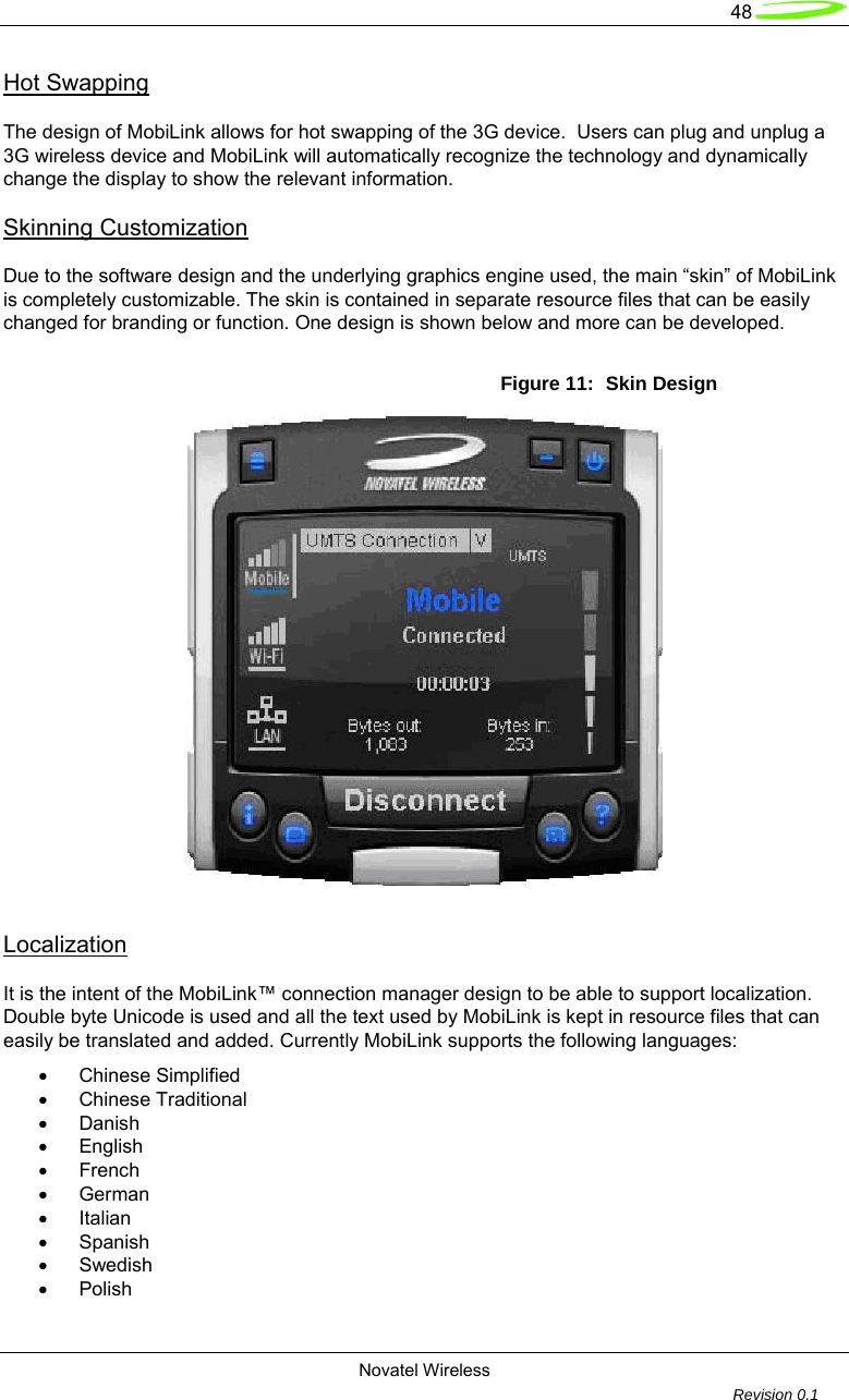   48  Novatel Wireless         Revision 0.1  Hot Swapping  The design of MobiLink allows for hot swapping of the 3G device.  Users can plug and unplug a 3G wireless device and MobiLink will automatically recognize the technology and dynamically change the display to show the relevant information.  Skinning Customization  Due to the software design and the underlying graphics engine used, the main &ldquo;skin&rdquo; of MobiLink is completely customizable. The skin is contained in separate resource files that can be easily changed for branding or function. One design is shown below and more can be developed.  Figure 11:  Skin Design   Localization  It is the intent of the MobiLink&trade; connection manager design to be able to support localization.  Double byte Unicode is used and all the text used by MobiLink is kept in resource files that can easily be translated and added. Currently MobiLink supports the following languages:  &bull;   Chinese Simplified  &bull;   Chinese Traditional  &bull;  Danish  &bull;  English  &bull;  French  &bull;  German  &bull;   Italian  &bull;  Spanish  &bull;  Swedish  &bull;  Polish  