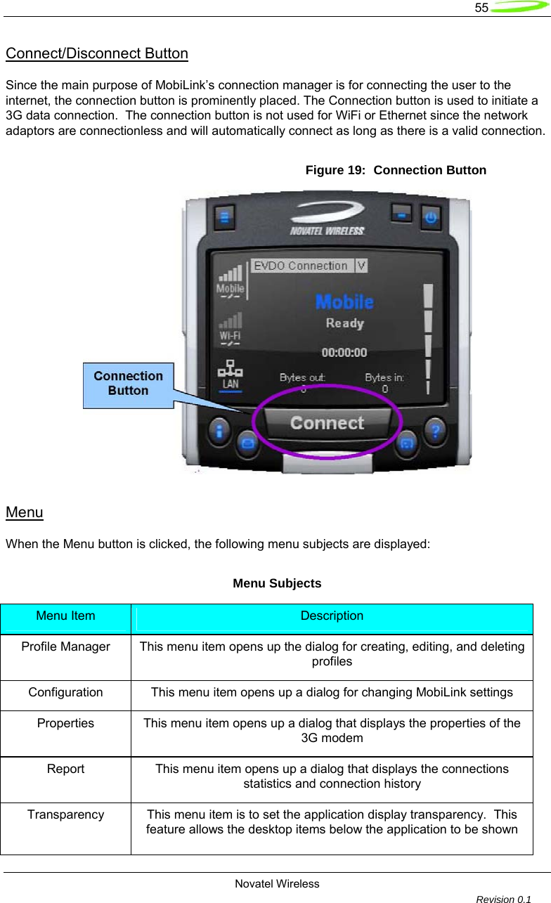   55  Novatel Wireless         Revision 0.1  Connect/Disconnect Button  Since the main purpose of MobiLink&rsquo;s connection manager is for connecting the user to the internet, the connection button is prominently placed. The Connection button is used to initiate a 3G data connection.  The connection button is not used for WiFi or Ethernet since the network adaptors are connectionless and will automatically connect as long as there is a valid connection.  Figure 19:  Connection Button   Menu  When the Menu button is clicked, the following menu subjects are displayed:  Menu Subjects Menu Item  Description Profile Manager  This menu item opens up the dialog for creating, editing, and deleting profiles Configuration  This menu item opens up a dialog for changing MobiLink settings Properties  This menu item opens up a dialog that displays the properties of the 3G modem Report  This menu item opens up a dialog that displays the connections statistics and connection history Transparency  This menu item is to set the application display transparency.  This feature allows the desktop items below the application to be shown 