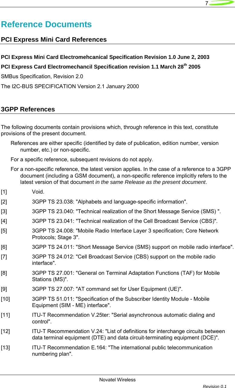   7 Novatel Wireless         Revision 0.1  Reference Documents  PCI Express Mini Card References  PCI Express Mini Card Electromehcanical Specification Revision 1.0 June 2, 2003 PCI Express Card Electromechancil Specification revision 1.1 March 28th 2005 SMBus Specification, Revision 2.0 The I2C-BUS SPECIFICATION Version 2.1 January 2000  3GPP References  The following documents contain provisions which, through reference in this text, constitute provisions of the present document. References are either specific (identified by date of publication, edition number, version number, etc.) or non-specific. For a specific reference, subsequent revisions do not apply. For a non-specific reference, the latest version applies. In the case of a reference to a 3GPP document (including a GSM document), a non-specific reference implicitly refers to the latest version of that document in the same Release as the present document. [1] Void. [2]  3GPP TS 23.038: "Alphabets and language-specific information". [3]  3GPP TS 23.040: "Technical realization of the Short Message Service (SMS) ". [4]  3GPP TS 23.041: "Technical realization of the Cell Broadcast Service (CBS)". [5]  3GPP TS 24.008: "Mobile Radio Interface Layer 3 specification; Core Network Protocols; Stage 3". [6]  3GPP TS 24.011: "Short Message Service (SMS) support on mobile radio interface". [7]  3GPP TS 24.012: "Cell Broadcast Service (CBS) support on the mobile radio interface". [8]  3GPP TS 27.001: "General on Terminal Adaptation Functions (TAF) for Mobile Stations (MS)". [9]  3GPP TS 27.007: "AT command set for User Equipment (UE)". [10]  3GPP TS 51.011: "Specification of the Subscriber Identity Module - Mobile Equipment (SIM - ME) interface". [11]  ITU-T Recommendation V.25ter: "Serial asynchronous automatic dialing and control". [12]  ITU-T Recommendation V.24: "List of definitions for interchange circuits between data terminal equipment (DTE) and data circuit-terminating equipment (DCE)". [13]  ITU-T Recommendation E.164: "The international public telecommunication numbering plan". 