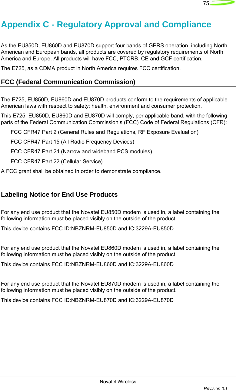   75  Novatel Wireless         Revision 0.1  Appendix C - Regulatory Approval and Compliance    As the EU850D, EU860D and EU870D support four bands of GPRS operation, including North American and European bands, all products are covered by regulatory requirements of North America and Europe. All products will have FCC, PTCRB, CE and GCF certification. The E725, as a CDMA product in North America requires FCC certification. FCC (Federal Communication Commission) The E725, EU850D, EU860D and EU870D products conform to the requirements of applicable American laws with respect to safety; health, environment and consumer protection.   This E725, EU850D, EU860D and EU870D will comply, per applicable band, with the following parts of the Federal Communication Commission&rsquo;s (FCC) Code of Federal Regulations (CFR): FCC CFR47 Part 2 (General Rules and Regulations, RF Exposure Evaluation) FCC CFR47 Part 15 (All Radio Frequency Devices) FCC CFR47 Part 24 (Narrow and wideband PCS modules) FCC CFR47 Part 22 (Cellular Service) A FCC grant shall be obtained in order to demonstrate compliance.  Labeling Notice for End Use Products For any end use product that the Novatel EU850D modem is used in, a label containing the following information must be placed visibly on the outside of the product.         This device contains FCC ID:NBZNRM-EU850D and IC:3229A-EU850D                          For any end use product that the Novatel EU860D modem is used in, a label containing the following information must be placed visibly on the outside of the product.         This device contains FCC ID:NBZNRM-EU860D and IC:3229A-EU860D  For any end use product that the Novatel EU870D modem is used in, a label containing the following information must be placed visibly on the outside of the product.         This device contains FCC ID:NBZNRM-EU870D and IC:3229A-EU870D     