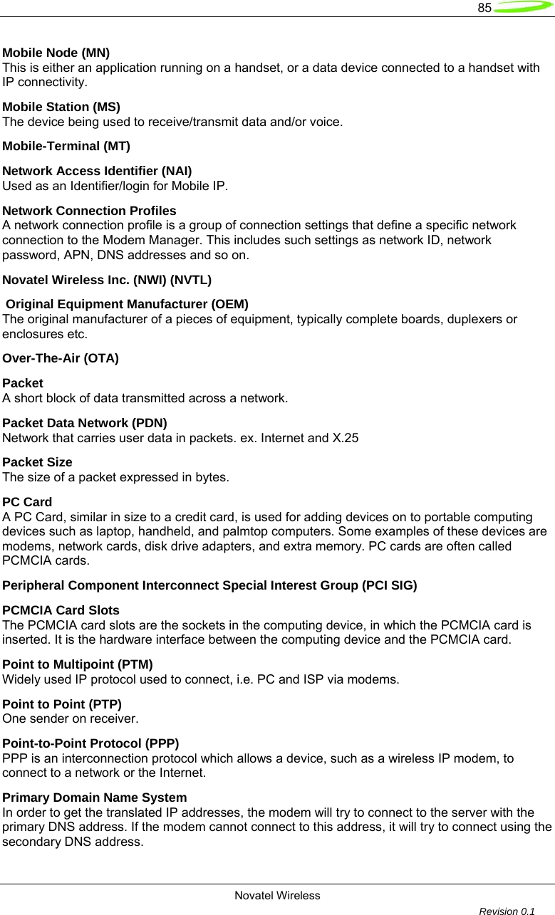   85  Novatel Wireless         Revision 0.1  Mobile Node (MN) This is either an application running on a handset, or a data device connected to a handset with IP connectivity. Mobile Station (MS) The device being used to receive/transmit data and/or voice. Mobile-Terminal (MT) Network Access Identifier (NAI) Used as an Identifier/login for Mobile IP. Network Connection Profiles A network connection profile is a group of connection settings that define a specific network connection to the Modem Manager. This includes such settings as network ID, network password, APN, DNS addresses and so on. Novatel Wireless Inc. (NWI) (NVTL)  Original Equipment Manufacturer (OEM) The original manufacturer of a pieces of equipment, typically complete boards, duplexers or enclosures etc. Over-The-Air (OTA) Packet A short block of data transmitted across a network. Packet Data Network (PDN) Network that carries user data in packets. ex. Internet and X.25 Packet Size The size of a packet expressed in bytes. PC Card A PC Card, similar in size to a credit card, is used for adding devices on to portable computing devices such as laptop, handheld, and palmtop computers. Some examples of these devices are modems, network cards, disk drive adapters, and extra memory. PC cards are often called PCMCIA cards. Peripheral Component Interconnect Special Interest Group (PCI SIG) PCMCIA Card Slots The PCMCIA card slots are the sockets in the computing device, in which the PCMCIA card is inserted. It is the hardware interface between the computing device and the PCMCIA card. Point to Multipoint (PTM) Widely used IP protocol used to connect, i.e. PC and ISP via modems. Point to Point (PTP) One sender on receiver. Point-to-Point Protocol (PPP) PPP is an interconnection protocol which allows a device, such as a wireless IP modem, to connect to a network or the Internet. Primary Domain Name System In order to get the translated IP addresses, the modem will try to connect to the server with the primary DNS address. If the modem cannot connect to this address, it will try to connect using the secondary DNS address. 