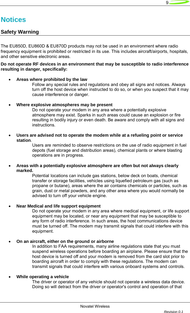   9 Novatel Wireless         Revision 0.1  Notices Safety Warning  The EU850D, EU860D &amp; EU870D products may not be used in an environment where radio frequency equipment is prohibited or restricted in its use. This includes aircraft/airports, hospitals, and other sensitive electronic areas.  Do not operate RF devices in an environment that may be susceptible to radio interference resulting in danger, specifically:  &bull; Areas where prohibited by the law  Follow any special rules and regulations and obey all signs and notices. Always turn off the host device when instructed to do so, or when you suspect that it may cause interference or danger.  &bull; Where explosive atmospheres may be present  Do not operate your modem in any area where a potentially explosive atmosphere may exist. Sparks in such areas could cause an explosion or fire resulting in bodily injury or even death. Be aware and comply with all signs and instructions.  &bull; Users are advised not to operate the modem while at a refueling point or service station.  Users are reminded to observe restrictions on the use of radio equipment in fuel depots (fuel storage and distribution areas), chemical plants or where blasting operations are in progress.  &bull; Areas with a potentially explosive atmosphere are often but not always clearly marked.  Potential locations can include gas stations, below deck on boats, chemical transfer or storage facilities, vehicles using liquefied petroleum gas (such as propane or butane), areas where the air contains chemicals or particles, such as grain, dust or metal powders, and any other area where you would normally be advised to turn off your vehicle engine.  &bull; Near Medical and life support equipment  Do not operate your modem in any area where medical equipment, or life support equipment may be located, or near any equipment that may be susceptible to any form of radio interference. In such areas, the host communications device must be turned off. The modem may transmit signals that could interfere with this equipment.  &bull; On an aircraft, either on the ground or airborne  In addition to FAA requirements, many airline regulations state that you must suspend wireless operations before boarding an airplane. Please ensure that the host device is turned off and your modem is removed from the card slot prior to boarding aircraft in order to comply with these regulations. The modem can transmit signals that could interfere with various onboard systems and controls.  &bull; While operating a vehicle  The driver or operator of any vehicle should not operate a wireless data device. Doing so will detract from the driver or operator's control and operation of that 