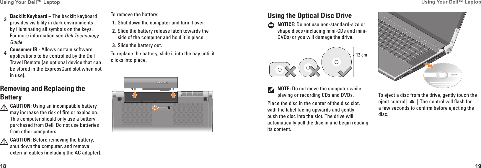 18Using Your Dell&trade; Laptop 19Using Your Dell&trade; Laptop 3Backlit Keyboard &ndash; The backlit keyboard provides visibility in dark environments by illuminating all symbols on the keys. For more information see Dell Technology Guide.4Consumer IR - Allows certain software applications to be controlled by the Dell Travel Remote (an optional device that can be stored in the ExpressCard slot when not in use).Removing and Replacing the BatteryCAUTION: Using an incompatible battery may increase the risk of fire or explosion. This computer should only use a battery purchased from Dell. Do not use batteries from other computers.CAUTION: Before removing the battery, shut down the computer, and remove external cables (including the AC adapter). To remove the battery:Shut down the computer and turn it over. 1� Slide the battery release latch towards the 2� side of the computer and hold it in place.Slide the battery out. 3� To replace the battery, slide it into the bay until it clicks into place.Using the Optical Disc DriveNOTICE: Do not use non-standard-size or shape discs (including mini-CDs and mini-DVDs) or you will damage the drive.12 cmNOTE: Do not move the computer while playing or recording CDs and DVDs.Place the disc in the center of the disc slot, with the label facing upwards and gently push the disc into the slot. The drive will automatically pull the disc in and begin reading its content.To eject a disc from the drive, gently touch the eject control  . The control will flash for a few seconds to confirm before ejecting the disc.