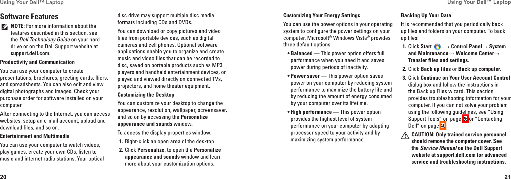 20Using Your Dell&trade; Laptop 21Using Your Dell&trade; Laptop Software FeaturesNOTE: For more information about the features described in this section, see the Dell Technology Guide on your hard drive or on the Dell Support website at support�dell�com.Productivity and CommunicationYou can use your computer to create presentations, brochures, greeting cards, fliers, and spreadsheets. You can also edit and view digital photographs and images. Check your purchase order for software installed on your computer. After connecting to the Internet, you can access websites, setup an e-mail account, upload and download files, and so on.Entertainment and MultimediaYou can use your computer to watch videos, play games, create your own CDs, listen to music and internet radio stations. Your optical disc drive may support multiple disc media formats including CDs and DVDs. You can download or copy pictures and video files from portable devices, such as digital cameras and cell phones. Optional software applications enable you to organize and create music and video files that can be recorded to disc, saved on portable products such as MP3 players and handheld entertainment devices, or played and viewed directly on connected TVs, projectors, and home theater equipment.Customizing the DesktopYou can customize your desktop to change the appearance, resolution, wallpaper, screensaver, and so on by accessing the Personalize appearance and sounds window.To access the display properties window: Right-click an open area of the desktop.1� Click 2�  Personalize, to open the Personalize appearance and sounds window and learn more about your customization options.Customizing Your Energy SettingsYou can use the power options in your operating system to configure the power settings on your computer. Microsoft&reg; Windows Vista&reg; provides three default options:Balanced&bull;  &mdash; This power option offers full performance when you need it and saves power during periods of inactivity.Power saver&bull;  &mdash; This power option saves power on your computer by reducing system performance to maximize the battery life and by reducing the amount of energy consumed by your computer over its lifetime.High performance&bull;  &mdash; This power option provides the highest level of system performance on your computer by adapting processor speed to your activity and by maximizing system performance.Backing Up Your DataIt is recommended that you periodically back up files and folders on your computer. To back up files:Click 1�  Start  &rarr; Control Panel&rarr; System and Maintenance&rarr; Welcome Center&rarr; Transfer files and settings.Click 2�  Back up files or Back up computer.Click 3�  Continue on Your User Account Control dialog box and follow the instructions in the Back up Files wizard. This section provides troubleshooting information for your computer. If you can not solve your problem using the following guidelines, see &ldquo;Using Support Tools&rdquo; on page 26 or &ldquo;Contacting Dell&rdquo; on page 40.CAUTION: Only trained service personnel should remove the computer cover� See the Service Manual on the Dell Support website at support�dell�com for advanced service and troubleshooting instructions�