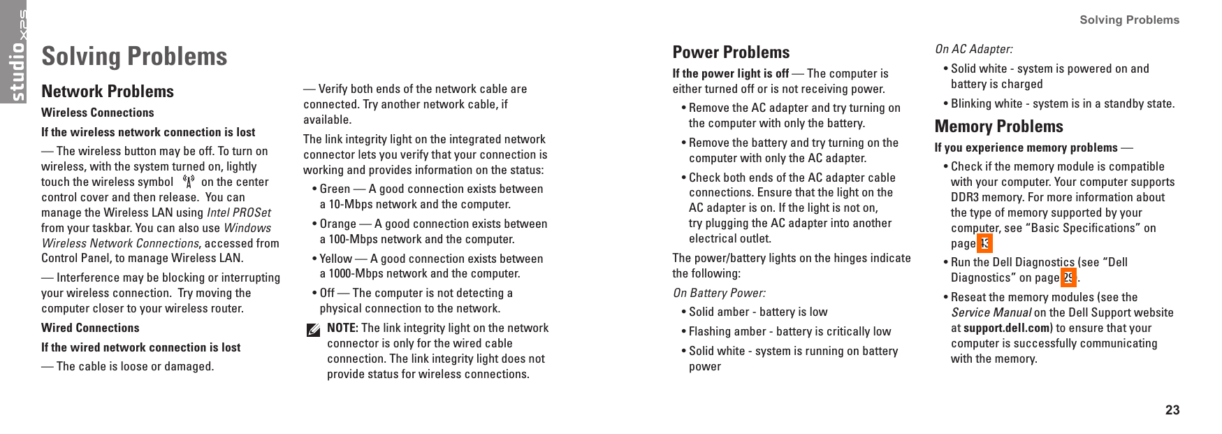 23Solving Problems Network ProblemsWireless ConnectionsIf the wireless network connection is lost &mdash; The wireless button may be off. To turn on wireless, with the system turned on, lightly touch the wireless symbol  on the center control cover and then release.  You can manage the Wireless LAN using Intel PROSet  from your taskbar. You can also use Windows Wireless Network Connections, accessed from Control Panel, to manage Wireless LAN.&mdash; Interference may be blocking or interrupting your wireless connection.  Try moving the computer closer to your wireless router.Wired ConnectionsIf the wired network connection is lost &mdash; The cable is loose or damaged. &mdash; Verify both ends of the network cable are connected. Try another network cable, if available.The link integrity light on the integrated network connector lets you verify that your connection is working and provides information on the status:Green &mdash; A good connection exists between &bull;a 10-Mbps network and the computer. Orange &mdash; A good connection exists between &bull;a 100-Mbps network and the computer. Yellow &mdash; A good connection exists between &bull;a 1000-Mbps network and the computer. Off &mdash; The computer is not detecting a &bull;physical connection to the network.NOTE: The link integrity light on the network connector is only for the wired cable connection. The link integrity light does not provide status for wireless connections.Solving Problems Power ProblemsIf the power light is off &mdash; The computer is either turned off or is not receiving power.Remove the AC adapter and try turning on &bull;the computer with only the battery.Remove the battery and try turning on the &bull;computer with only the AC adapter.Check both ends of the AC adapter cable &bull;connections. Ensure that the light on the AC adapter is on. If the light is not on, try plugging the AC adapter into another electrical outlet.The power/battery lights on the hinges indicate the following:On Battery Power:Solid amber - battery is low&bull;Flashing amber - battery is critically low&bull;Solid white - system is running on battery &bull;powerOn AC Adapter:Solid white - system is powered on and &bull;battery is chargedBlinking white - system is in a standby state.&bull;Memory Problems If you experience memory problems &mdash; Check if the memory module is compatible &bull;with your computer. Your computer supports DDR3 memory. For more information about the type of memory supported by your computer, see &ldquo;Basic Specifications&rdquo; on page 43.Run the Dell Diagnostics (see &ldquo;Dell &bull;Diagnostics&rdquo; on page 29).Reseat the memory modules (see the &bull;Service Manual on the Dell Support website at support�dell�com) to ensure that your computer is successfully communicating with the memory.