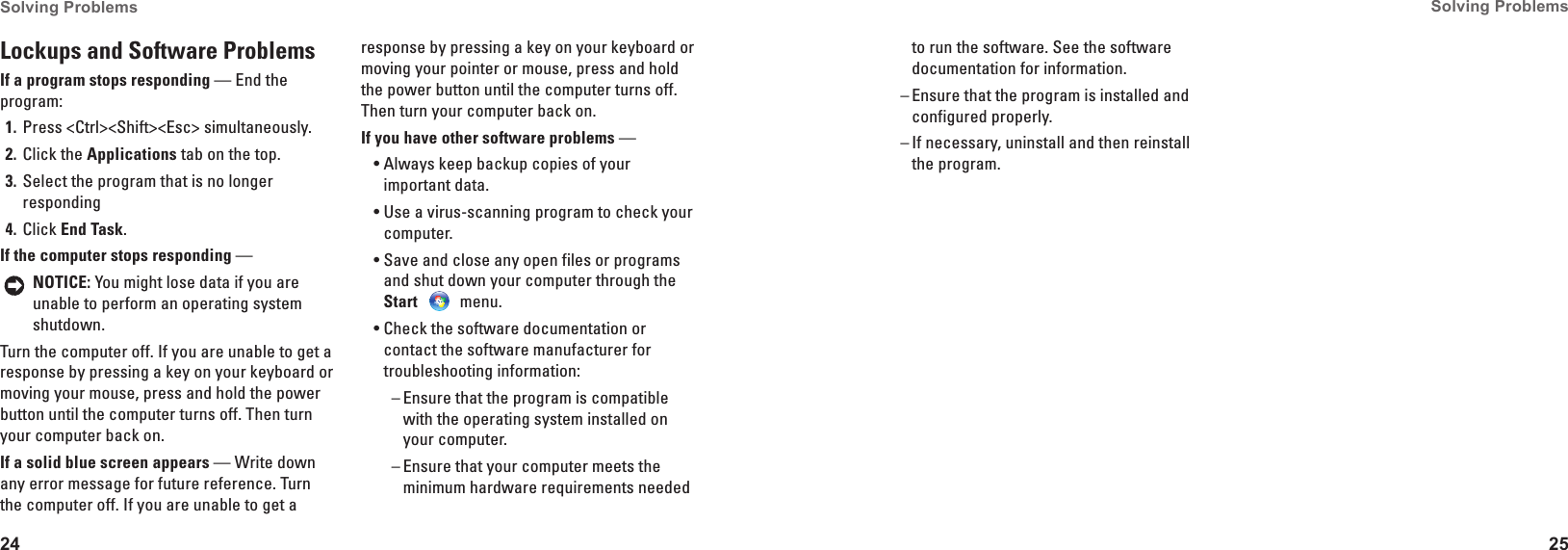 24Solving Problems 25Solving Problems Lockups and Software Problems If a program stops responding &mdash; End the program:Press <Ctrl><Shift><Esc> simultaneously.1� Click the 2�  Applications tab on the top.Select the program that is no longer 3� respondingClick 4�  End Task.If the computer stops responding &mdash; NOTICE: You might lose data if you are unable to perform an operating system shutdown.Turn the computer off. If you are unable to get a response by pressing a key on your keyboard or moving your mouse, press and hold the power button until the computer turns off. Then turn your computer back on.If a solid blue screen appears &mdash; Write down any error message for future reference. Turn the computer off. If you are unable to get a response by pressing a key on your keyboard or moving your pointer or mouse, press and hold the power button until the computer turns off. Then turn your computer back on.If you have other software problems &mdash; Always keep backup copies of your &bull;important data.Use a virus-scanning program to check your &bull;computer.Save and close any open files or programs &bull;and shut down your computer through the Start  menu.Check the software documentation or &bull;contact the software manufacturer for troubleshooting information:Ensure that the program is compatible  &ndash;with the operating system installed on your computer.Ensure that your computer meets the  &ndash;minimum hardware requirements needed to run the software. See the software documentation for information.Ensure that the program is installed and  &ndash;configured properly.If necessary, uninstall and then reinstall  &ndash;the program. 