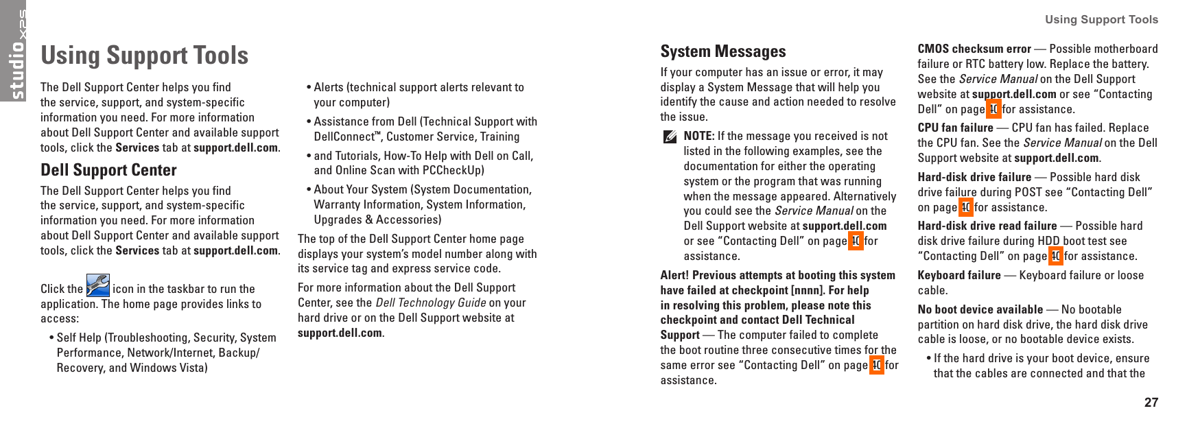 27Using Support Tools The Dell Support Center helps you find the service, support, and system-specific information you need. For more information about Dell Support Center and available support tools, click the Services tab at support�dell�com.Dell Support CenterThe Dell Support Center helps you find the service, support, and system-specific information you need. For more information about Dell Support Center and available support tools, click the Services tab at support�dell�com.Click the   icon in the taskbar to run the application. The home page provides links to access:Self Help (Troubleshooting, Security, System &bull;Performance, Network/Internet, Backup/ Recovery, and Windows Vista)Alerts (technical support alerts relevant to &bull;your computer)Assistance from Dell (Technical Support with &bull;DellConnect&trade;, Customer Service, Training and Tutorials, How-To Help with Dell on Call, &bull;and Online Scan with PCCheckUp)About Your System (System Documentation, &bull;Warranty Information, System Information, Upgrades &amp; Accessories)The top of the Dell Support Center home page displays your system&rsquo;s model number along with its service tag and express service code.For more information about the Dell Support Center, see the Dell Technology Guide on your hard drive or on the Dell Support website at support�dell�com.Using Support Tools System MessagesIf your computer has an issue or error, it may display a System Message that will help you identify the cause and action needed to resolve the issue. NOTE: If the message you received is not listed in the following examples, see the documentation for either the operating system or the program that was running when the message appeared. Alternatively you could see the Service Manual on the Dell Support website at support�dell�com or see &ldquo;Contacting Dell&rdquo; on page 40 for assistance.Alert! Previous attempts at booting this system have failed at checkpoint [nnnn]� For help in resolving this problem, please note this checkpoint and contact Dell Technical  Support &mdash; The computer failed to complete the boot routine three consecutive times for the same error see &ldquo;Contacting Dell&rdquo; on page 40 for assistance.CMOS checksum error &mdash; Possible motherboard failure or RTC battery low. Replace the battery. See the Service Manual on the Dell Support website at support�dell�com or see &ldquo;Contacting Dell&rdquo; on page 40 for assistance.CPU fan failure &mdash; CPU fan has failed. Replace the CPU fan. See the Service Manual on the Dell Support website at support�dell�com.Hard-disk drive failure &mdash; Possible hard disk drive failure during POST see &ldquo;Contacting Dell&rdquo; on page 40 for assistance.Hard-disk drive read failure &mdash; Possible hard disk drive failure during HDD boot test see &ldquo;Contacting Dell&rdquo; on page 40 for assistance.Keyboard failure &mdash; Keyboard failure or loose cable.No boot device available &mdash; No bootable partition on hard disk drive, the hard disk drive  cable is loose, or no bootable device exists.If the hard drive is your boot device, ensure &bull;that the cables are connected and that the 