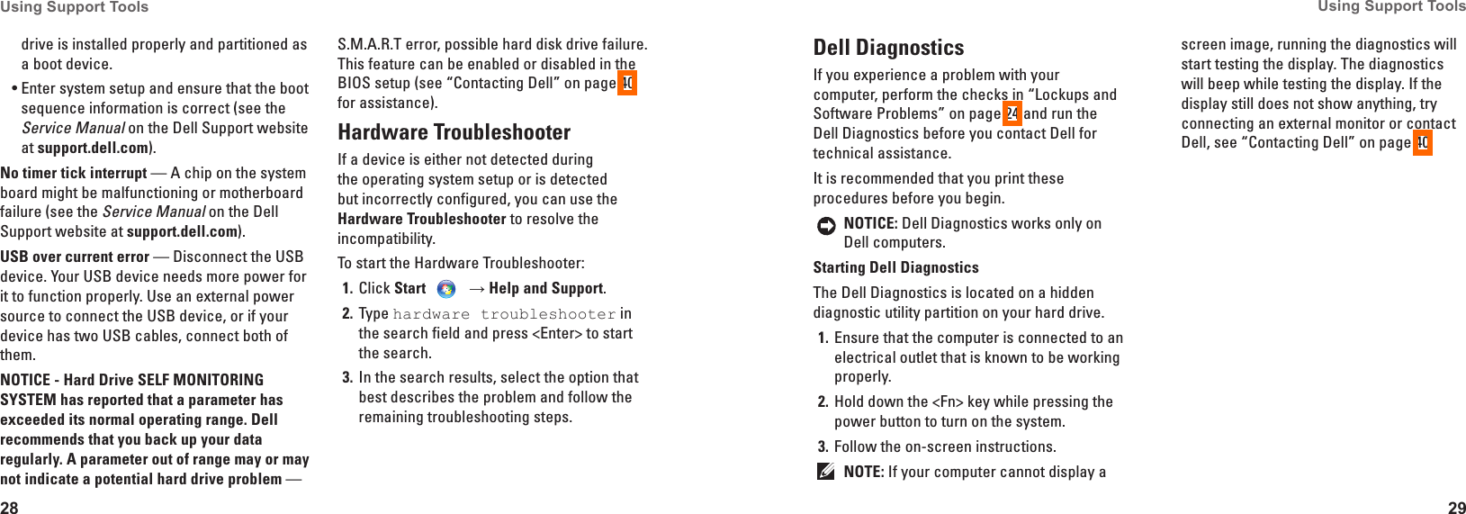 28Using Support Tools 29Using Support Tools drive is installed properly and partitioned as a boot device.Enter system setup and ensure that the boot &bull;sequence information is correct (see the Service Manual on the Dell Support website at support�dell�com).No timer tick interrupt &mdash; A chip on the system board might be malfunctioning or motherboard failure (see the Service Manual on the Dell Support website at support�dell�com).USB over current error &mdash; Disconnect the USB device. Your USB device needs more power for it to function properly. Use an external power source to connect the USB device, or if your device has two USB cables, connect both of them.NOTICE - Hard Drive SELF MONITORING SYSTEM has reported that a parameter has exceeded its normal operating range� Dell recommends that you back up your data regularly� A parameter out of range may or may not indicate a potential hard drive problem &mdash; S.M.A.R.T error, possible hard disk drive failure. This feature can be enabled or disabled in the BIOS setup (see &ldquo;Contacting Dell&rdquo; on page 40 for assistance).Hardware TroubleshooterIf a device is either not detected during the operating system setup or is detected but incorrectly configured, you can use the Hardware Troubleshooter to resolve the incompatibility.To start the Hardware Troubleshooter:Click 1�  Start    &rarr; Help and Support.Type 2�  hardware troubleshooter in the search field and press <Enter> to start the search.In the search results, select the option that 3� best describes the problem and follow the remaining troubleshooting steps.Dell Diagnostics If you experience a problem with your computer, perform the checks in &ldquo;Lockups and Software Problems&rdquo; on page 24 and run the Dell Diagnostics before you contact Dell for technical assistance.It is recommended that you print these procedures before you begin.NOTICE: Dell Diagnostics works only on Dell computers.Starting Dell DiagnosticsThe Dell Diagnostics is located on a hidden diagnostic utility partition on your hard drive.Ensure that the computer is connected to an 1� electrical outlet that is known to be working properly.Hold down the <Fn> key while pressing the 2� power button to turn on the system.Follow the on-screen instructions.3� NOTE: If your computer cannot display a screen image, running the diagnostics will start testing the display. The diagnostics will beep while testing the display. If the display still does not show anything, try connecting an external monitor or contact Dell, see &ldquo;Contacting Dell&rdquo; on page 40.