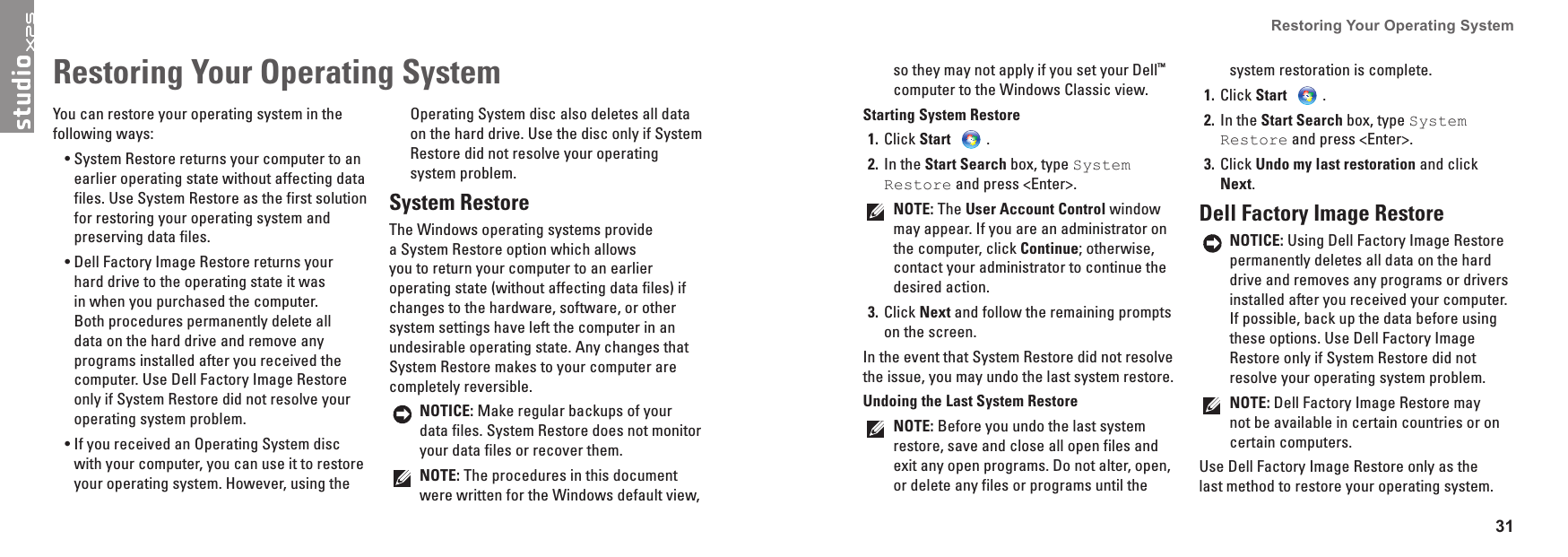 31Restoring Your Operating System You can restore your operating system in the following ways:System &bull; Restore returns your computer to an earlier operating state without affecting data files. Use System Restore as the first solution for restoring your operating system and preserving data files.Dell &bull; Factory Image Restore returns your hard drive to the operating state it was in when you purchased the computer. Both procedures permanently delete all data on the hard drive and remove any programs installed after you received the computer. Use Dell Factory Image Restore only if System Restore did not resolve your operating system problem.If you received an Operating System disc &bull;with your computer, you can use it to restore your operating system. However, using the Operating System disc also deletes all data on the hard drive. Use the disc only if System Restore did not resolve your operating system problem.System RestoreThe Windows operating systems provide a System Restore option which allows you to return your computer to an earlier operating state (without affecting data files) if changes to the hardware, software, or other system settings have left the computer in an undesirable operating state. Any changes that System Restore makes to your computer are completely reversible.NOTICE: Make regular backups of your data files. System Restore does not monitor your data files or recover them.NOTE: The procedures in this document were written for the Windows default view, Restoring Your Operating System so they may not apply if you set your Dell&trade; computer to the Windows Classic view.Starting System RestoreClick 1�  Start  .In the 2�  Start Search box, type System Restore and press <Enter>.NOTE: The User Account Control window may appear. If you are an administrator on the computer, click Continue; otherwise, contact your administrator to continue the desired action.Click 3�  Next and follow the remaining prompts on the screen.In the event that System Restore did not resolve the issue, you may undo the last system restore.Undoing the Last System RestoreNOTE: Before you undo the last system restore, save and close all open files and exit any open programs. Do not alter, open, or delete any files or programs until the system restoration is complete.Click 1�  Start .In the 2�  Start Search box, type System Restore and press <Enter>.Click 3�  Undo my last restoration and click Next.Dell Factory Image RestoreNOTICE: Using Dell Factory Image Restore permanently deletes all data on the hard drive and removes any programs or drivers installed after you received your computer. If possible, back up the data before using these options. Use Dell Factory Image Restore only if System Restore did not resolve your operating system problem.NOTE: Dell Factory Image Restore may not be available in certain countries or on certain computers.Use Dell Factory Image Restore only as the last method to restore your operating system. 