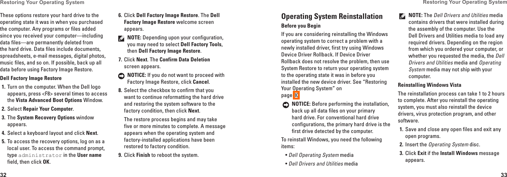 32Restoring Your Operating System 33Restoring Your Operating System These options restore your hard drive to the operating state it was in when you purchased the computer. Any programs or files added since you received your computer&mdash;including data files&mdash;are permanently deleted from the hard drive. Data files include documents, spreadsheets, e-mail messages, digital photos, music files, and so on. If possible, back up all data before using Factory Image Restore.Dell Factory Image RestoreTurn on the computer. When the Dell logo 1� appears, press <F8> several times to access the Vista Advanced Boot Options Window.Select 2�  Repair Your Computer.The 3�  System Recovery Options window appears.Select a keyboard layout and click 4�  Next.To access the recovery options, log on as a 5� local user. To access the command prompt, type administrator in the User name field, then click OK.Click 6�  Dell Factory Image Restore. The Dell Factory Image Restore welcome screen appears.NOTE: Depending upon your configuration, you may need to select Dell Factory Tools, then Dell Factory Image Restore.Click 7�  Next. The Confirm Data Deletion screen appears. NOTICE: If you do not want to proceed with Factory Image Restore, click Cancel.Select the checkbox to confirm that you 8� want to continue reformatting the hard drive and restoring the system software to the factory condition, then click Next.The restore process begins and may take five or more minutes to complete. A message appears when the operating system and factory-installed applications have been restored to factory condition. Click 9�  Finish to reboot the system.Operating System ReinstallationBefore you BeginIf you are considering reinstalling the Windows operating system to correct a problem with a newly installed driver, first try using Windows Device Driver Rollback. If Device Driver Rollback does not resolve the problem, then use System Restore to return your operating system to the operating state it was in before you installed the new device driver. See &ldquo;Restoring Your Operating System&rdquo; on  page 30.NOTICE: Before performing the installation, back up all data files on your primary hard drive. For conventional hard drive configurations, the primary hard drive is the first drive detected by the computer.To reinstall Windows, you need the following items:Dell Operating System&bull;  mediaDell Drivers and Utilities&bull;  media NOTE: The Dell Drivers and Utilities media contains drivers that were installed during the assembly of the computer. Use the Dell Drivers and Utilities media to load any required drivers. Depending on the region from which you ordered your computer, or whether you requested the media, the Dell Drivers and Utilities media and Operating System media may not ship with your computer.Reinstalling Windows VistaThe reinstallation process can take 1 to 2 hours to complete. After you reinstall the operating system, you must also reinstall the device drivers, virus protection program, and other software.Save and close any open files and exit any 1� open programs.Insert the 2� Operating System disc.Click 3�  Exit if the Install Windows message appears.