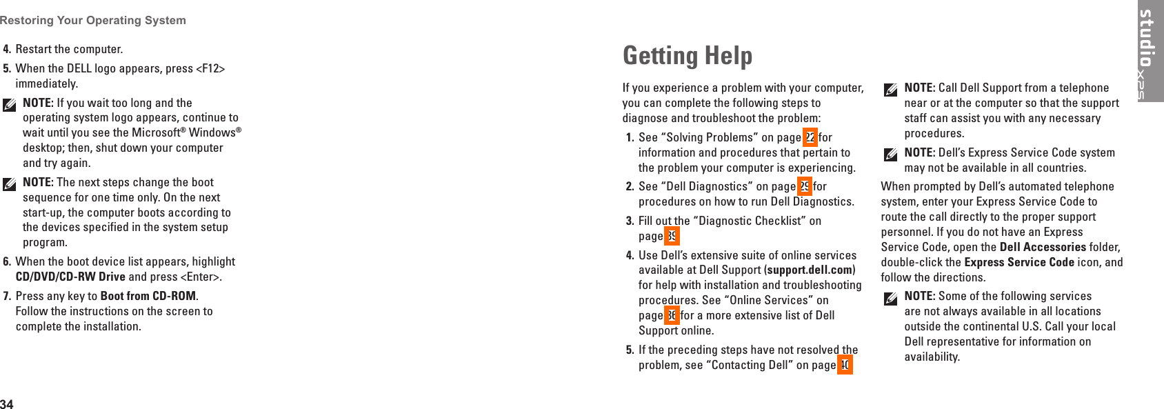 34Restoring Your Operating System Restart the computer.4� When the DELL logo appears, press <F12> 5� immediately.NOTE: If you wait too long and the operating system logo appears, continue to wait until you see the Microsoft&reg; Windows&reg; desktop; then, shut down your computer and try again.NOTE: The next steps change the boot sequence for one time only. On the next start-up, the computer boots according to the devices specified in the system setup program.When the boot device list appears, highlight 6� CD/DVD/CD-RW Drive and press <Enter>.Press any key to 7�  Boot from CD-ROM. Follow the instructions on the screen to complete the installation.If you experience a problem with your computer, you can complete the following steps to diagnose and troubleshoot the problem:See &ldquo;Solving Problems&rdquo; on page 1�  22 for information and procedures that pertain to the problem your computer is experiencing.See &ldquo;Dell Diagnostics&rdquo; on page 2�  29 for procedures on how to run Dell Diagnostics.Fill out the &ldquo;Diagnostic Checklist&rdquo; on  3� page 39.Use Dell&rsquo;s extensive suite of online services 4� available at Dell Support (support�dell�com) for help with installation and troubleshooting procedures. See &ldquo;Online Services&rdquo; on  page 36 for a more extensive list of Dell Support online.If the preceding steps have not resolved the 5� problem, see &ldquo;Contacting Dell&rdquo; on page 40.NOTE: Call Dell Support from a telephone near or at the computer so that the support staff can assist you with any necessary procedures.NOTE: Dell&rsquo;s Express Service Code system may not be available in all countries.When prompted by Dell&rsquo;s automated telephone system, enter your Express Service Code to route the call directly to the proper support personnel. If you do not have an Express Service Code, open the Dell Accessories folder, double-click the Express Service Code icon, and follow the directions.NOTE: Some of the following services are not always available in all locations outside the continental U.S. Call your local Dell representative for information on availability.Getting Help