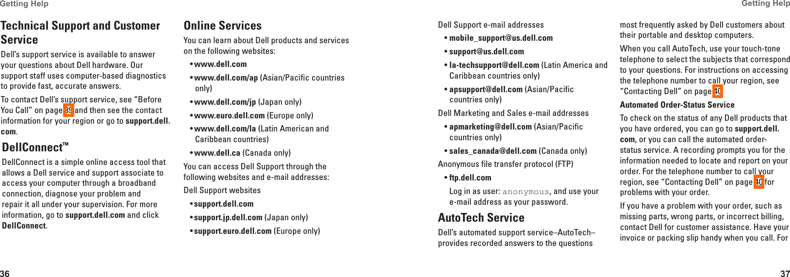 36Getting Help 37Getting Help Technical Support and Customer ServiceDell&rsquo;s support service is available to answer your questions about Dell hardware. Our support staff uses computer-based diagnostics to provide fast, accurate answers.To contact Dell&rsquo;s support service, see &ldquo;Before You Call&rdquo; on page 39 and then see the contact information for your region or go to support�dell�com.DellConnect&trade; DellConnect is a simple online access tool that allows a Dell service and support associate to access your computer through a broadband connection, diagnose your problem and repair it all under your supervision. For more information, go to support�dell�com and click DellConnect.Online ServicesYou can learn about Dell products and services on the following websites:www�dell�com&bull;www�dell�com/ap&bull;  (Asian/Pacific countries only)www�dell�com/jp&bull;  (Japan only)www�euro�dell�com&bull;  (Europe only)www�dell�com/la&bull;  (Latin American and Caribbean countries)www�dell�ca&bull;  (Canada only)You can access Dell Support through the following websites and e-mail addresses:Dell Support websitessupport�dell�com&bull;support�jp�dell�com&bull;  (Japan only)support�euro�dell�com&bull;  (Europe only)Dell Support e-mail addressesmobile_support@us�dell�com&bull;support@us�dell�com&bull;  la-techsupport@dell�com&bull;  (Latin America and Caribbean countries only)apsupport@dell�com&bull;  (Asian/Pacific countries only)Dell Marketing and Sales e-mail addressesapmarketing@dell�com&bull;  (Asian/Pacific countries only)sales_canada@dell�com&bull;  (Canada only)Anonymous file transfer protocol (FTP)ftp�dell�com&bull;Log in as user: anonymous, and use your e-mail address as your password.AutoTech ServiceDell&rsquo;s automated support service&ndash;AutoTech&ndash;provides recorded answers to the questions most frequently asked by Dell customers about their portable and desktop computers.When you call AutoTech, use your touch-tone telephone to select the subjects that correspond to your questions. For instructions on accessing the telephone number to call your region, see &ldquo;Contacting Dell&rdquo; on page 40.Automated Order-Status ServiceTo check on the status of any Dell products that you have ordered, you can go to support�dell�com, or you can call the automated order-status service. A recording prompts you for the information needed to locate and report on your order. For the telephone number to call your region, see &ldquo;Contacting Dell&rdquo; on page 40 for problems with your order.If you have a problem with your order, such as missing parts, wrong parts, or incorrect billing, contact Dell for customer assistance. Have your invoice or packing slip handy when you call. For 