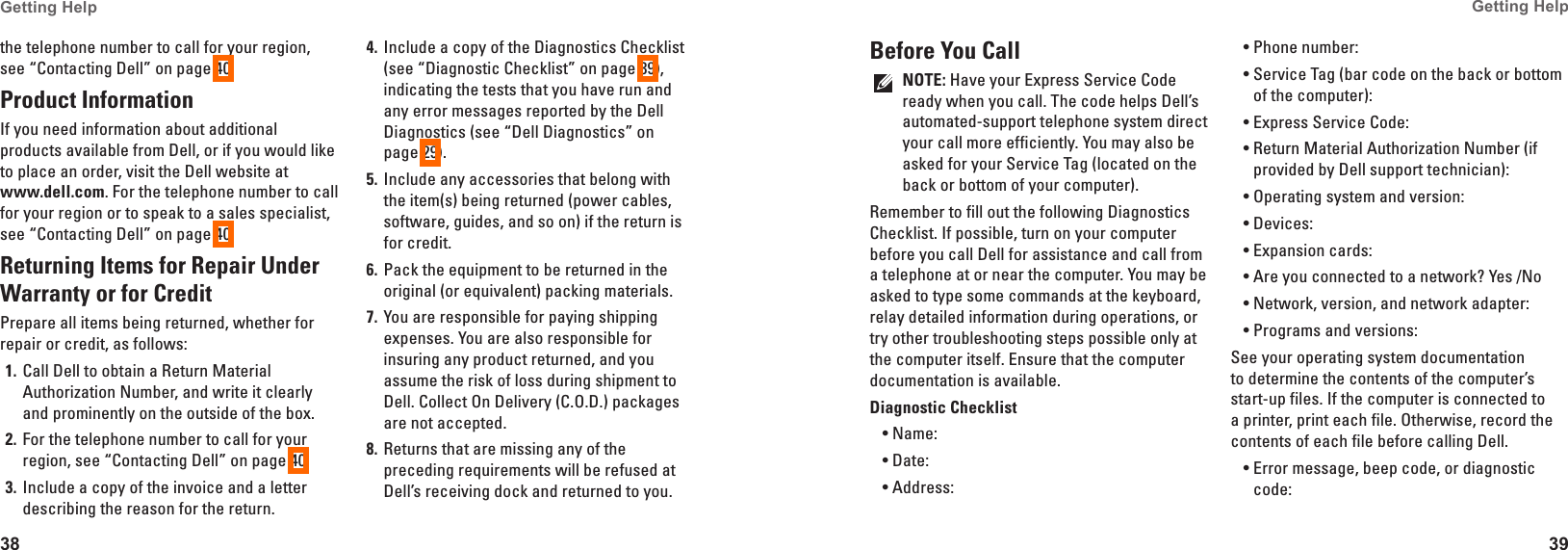 38Getting Help 39Getting Help the telephone number to call for your region, see &ldquo;Contacting Dell&rdquo; on page 40.Product InformationIf you need information about additional products available from Dell, or if you would like to place an order, visit the Dell website at  www�dell�com. For the telephone number to call for your region or to speak to a sales specialist, see &ldquo;Contacting Dell&rdquo; on page 40.Returning Items for Repair Under Warranty or for CreditPrepare all items being returned, whether for repair or credit, as follows:Call Dell to obtain a Return Material 1� Authorization Number, and write it clearly and prominently on the outside of the box.For the telephone number to call for your 2� region, see &ldquo;Contacting Dell&rdquo; on page 40.Include a copy of the invoice and a letter 3� describing the reason for the return.Include a copy of the Diagnostics Checklist 4� (see &ldquo;Diagnostic Checklist&rdquo; on page 39), indicating the tests that you have run and any error messages reported by the Dell Diagnostics (see &ldquo;Dell Diagnostics&rdquo; on page 29).Include any accessories that belong with 5� the item(s) being returned (power cables, software, guides, and so on) if the return is for credit.Pack the equipment to be returned in the 6� original (or equivalent) packing materials.You are responsible for paying shipping 7� expenses. You are also responsible for insuring any product returned, and you assume the risk of loss during shipment to Dell. Collect On Delivery (C.O.D.) packages are not accepted.Returns that are missing any of the 8� preceding requirements will be refused at Dell&rsquo;s receiving dock and returned to you.Before You CallNOTE: Have your Express Service Code ready when you call. The code helps Dell&rsquo;s automated-support telephone system direct your call more efficiently. You may also be asked for your Service Tag (located on the back or bottom of your computer).Remember to fill out the following Diagnostics Checklist. If possible, turn on your computer before you call Dell for assistance and call from a telephone at or near the computer. You may be asked to type some commands at the keyboard, relay detailed information during operations, or try other troubleshooting steps possible only at the computer itself. Ensure that the computer documentation is available. Diagnostic ChecklistName:&bull;Date:&bull;Address:&bull;Phone number:&bull;Service Tag (bar code on the back or bottom &bull;of the computer):Express Service Code:&bull;Return Material Authorization Number (if &bull;provided by Dell support technician):Operating system and version:&bull;Devices:&bull;Expansion cards:&bull;Are you connected to a network? Yes /No&bull;Network, version, and network adapter:&bull;Programs and versions:&bull;See your operating system documentation to determine the contents of the computer&rsquo;s start-up files. If the computer is connected to a printer, print each file. Otherwise, record the contents of each file before calling Dell.Error message, beep code, or diagnostic &bull;code: