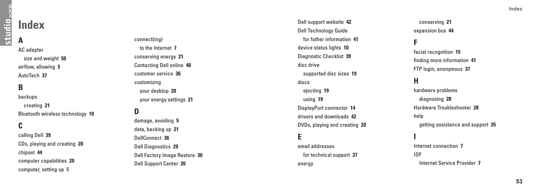 53Index AAC adaptersize and weight  50airflow, allowing  5AutoTech  37Bbackupscreating  21Bluetooth wireless technology  10Ccalling Dell  39CDs, playing and creating  20chipset  44computer capabilities  20computer, setting up  5connect(ing)to the Internet  7conserving energy  21Contacting Dell online  40customer service  36customizingyour desktop  20your energy settings  21Ddamage, avoiding  5data, backing up  21DellConnect  36Dell Diagnostics  29Dell Factory Image Restore  30Dell Support Center  26Index Dell support website  42Dell Technology Guidefor futher information  41device status lights  10Diagnostic Checklist  39disc drivesupported disc sizes  19discsejecting  19using  19DisplayPort connector  14drivers and downloads  42DVDs, playing and creating  20Eemail addressesfor technical support  37energyconserving  21expansion bus  44Ffacial recognition  15finding more information  41FTP login, anonymous  37Hhardware problemsdiagnosing  28Hardware Troubleshooter  28helpgetting assistance and support  35IInternet connection  7ISPInternet Service Provider  7