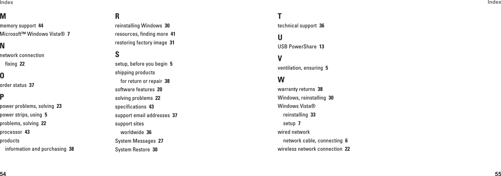 54Index 55Index Mmemory support  44Microsoft&trade; Windows Vista&reg;  7Nnetwork connectionfixing  22Oorder status  37Ppower problems, solving  23power strips, using  5problems, solving  22processor  43productsinformation and purchasing  38Rreinstalling Windows  30resources, finding more  41restoring factory image  31Ssetup, before you begin  5shipping productsfor return or repair  38software features  20solving problems  22specifications  43support email addresses  37support sitesworldwide  36System Messages  27System Restore  30Ttechnical support  36UUSB PowerShare  13Vventilation, ensuring  5Wwarranty returns  38Windows, reinstalling  30Windows Vista&reg;reinstalling  33setup  7wired networknetwork cable, connecting  6wireless network connection  22