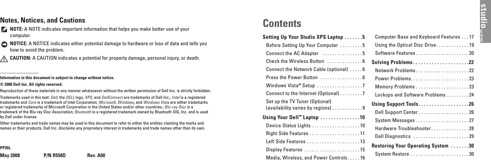 Setting Up Your Studio XPS Laptop  � � � � � � �5Before Setting Up Your Computer  . . . . . . . . . 5Connect the AC Adapter   . . . . . . . . . . . . . . . .5Check the Wireless Button   . . . . . . . . . . . . . . 6Connect the Network Cable (optional)  . . . . .6Press the Power Button  . . . . . . . . . . . . . . . . . 6Windows Vista&reg; Setup  . . . . . . . . . . . . . . . . . . 7Connect to the Internet (Optional) . . . . . . . . . 7Set up the TV Tuner (Optional)  (availability varies by regions) . . . . . . . . . . . . 9Using Your Dell&trade; Laptop  � � � � � � � � � � � � � � �10Device Status Lights  . . . . . . . . . . . . . . . . . . . 10Right Side Features . . . . . . . . . . . . . . . . . . . . 11Left Side Features  . . . . . . . . . . . . . . . . . . . . . 13Display Features  . . . . . . . . . . . . . . . . . . . . . . 15Media, Wireless, and Power Controls . . . . . 16Computer Base and Keyboard Features  . . . 17Using the Optical Disc Drive. . . . . . . . . . . . . 19Software Features . . . . . . . . . . . . . . . . . . . . . 20Solving Problems � � � � � � � � � � � � � � � � � � � � �22Network Problems . . . . . . . . . . . . . . . . . . . . . 22Power Problems. . . . . . . . . . . . . . . . . . . . . . . 23Memory Problems . . . . . . . . . . . . . . . . . . . . . 23Lockups and Software Problems . . . . . . . . . 24Using Support Tools� � � � � � � � � � � � � � � � � � �26Dell Support Center . . . . . . . . . . . . . . . . . . . . 26System Messages  . . . . . . . . . . . . . . . . . . . . . 27Hardware Troubleshooter . . . . . . . . . . . . . . . 28Dell Diagnostics   . . . . . . . . . . . . . . . . . . . . . . 29Restoring Your Operating System  � � � � � � �30System Restore  . . . . . . . . . . . . . . . . . . . . . . . 30ContentsNotes, Notices, and CautionsNOTE: A NOTE indicates important information that helps you make better use of your computer.NOTICE: A NOTICE indicates either potential damage to hardware or loss of data and tells you how to avoid the problem.CAUTION: A CAUTION indicates a potential for property damage, personal injury, or death.__________________Information in this document is subject to change without notice�&copy; 2008 Dell Inc� All rights reserved�Reproduction of these materials in any manner whatsoever without the written permission of Dell Inc. is strictly forbidden.Trademarks used in this text: Dell, the DELL logo, XPS, and DellConnect are trademarks of Dell Inc.; Intel is a registered trademarks and Core is a trademark of Intel Corporation; Microsoft, Windows, and Windows Vista are either trademarks or registered trademarks of Microsoft Corporation in the United States and/or other countries.; Blu-ray Disc is a trademark of the Blu-ray Disc Association; Bluetooth is a registered trademark owned by Bluetooth SIG, Inc. and is used by Dell under license.Other trademarks and trade names may be used in this document to refer to either the entities claiming the marks and names or their products. Dell Inc. disclaims any proprietary interest in trademarks and trade names other than its own.PP35LMay 2008    P/N R558D  Rev� A00