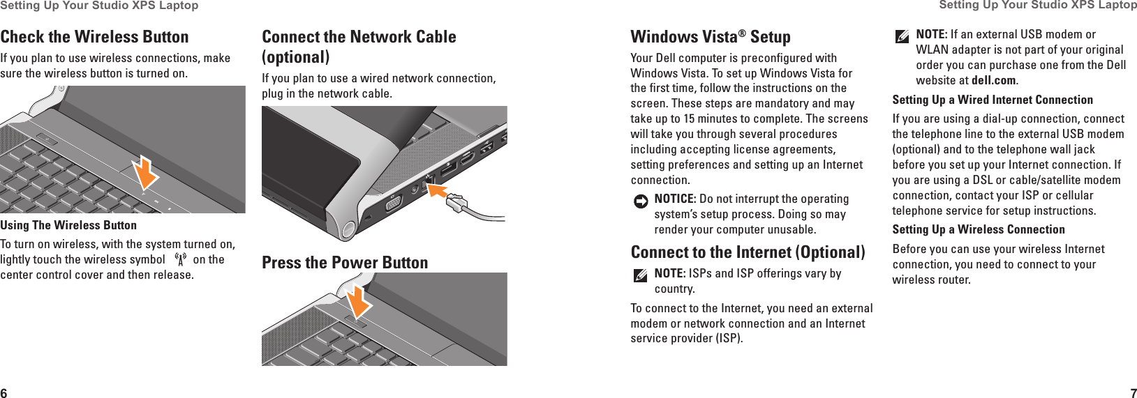 6Setting Up Your Studio XPS Laptop 7Setting Up Your Studio XPS Laptop Windows Vista&reg; SetupYour Dell computer is preconfigured with Windows Vista. To set up Windows Vista for the first time, follow the instructions on the screen. These steps are mandatory and may take up to 15 minutes to complete. The screens will take you through several procedures including accepting license agreements, setting preferences and setting up an Internet connection.NOTICE: Do not interrupt the operating system&rsquo;s setup process. Doing so may render your computer unusable.Connect to the Internet (Optional)NOTE: ISPs and ISP offerings vary by country.To connect to the Internet, you need an external modem or network connection and an Internet service provider (ISP). NOTE: If an external USB modem or WLAN adapter is not part of your original order you can purchase one from the Dell website at dell�com.Setting Up a Wired Internet ConnectionIf you are using a dial-up connection, connect the telephone line to the external USB modem (optional) and to the telephone wall jack before you set up your Internet connection. If you are using a DSL or cable/satellite modem connection, contact your ISP or cellular telephone service for setup instructions.Setting Up a Wireless ConnectionBefore you can use your wireless Internet connection, you need to connect to your wireless router. Check the Wireless Button If you plan to use wireless connections, make sure the wireless button is turned on.Using The Wireless ButtonTo turn on wireless, with the system turned on, lightly touch the wireless symbol  on the center control cover and then release. Connect the Network Cable (optional)If you plan to use a wired network connection, plug in the network cable.Press the Power Button