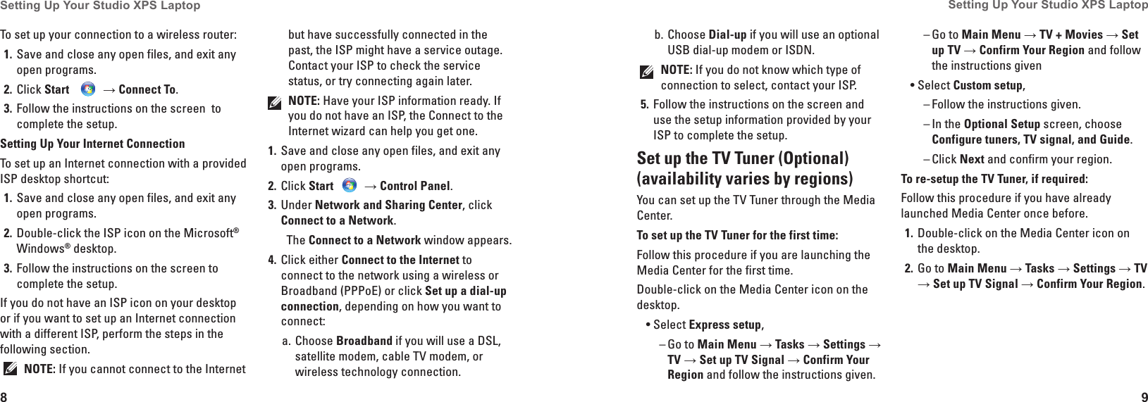 8Setting Up Your Studio XPS Laptop 9Setting Up Your Studio XPS Laptop Choose b.  Dial-up if you will use an optional USB dial-up modem or ISDN.NOTE: If you do not know which type of connection to select, contact your ISP.Follow the instructions on the screen and 5� use the setup information provided by your ISP to complete the setup.Set up the TV Tuner (Optional) (availability varies by regions)You can set up the TV Tuner through the Media Center.To set up the TV Tuner for the first time:Follow this procedure if you are launching the Media Center for the first time.Double-click on the Media Center icon on the desktop.Select &bull; Express setup,Go to  &ndash; Main Menu &rarr; Tasks &rarr; Settings &rarr; TV &rarr; Set up TV Signal &rarr; Confirm Your Region and follow the instructions given.Go to  &ndash; Main Menu &rarr; TV + Movies &rarr; Set up TV &rarr; Confirm Your Region and follow the instructions givenSelect &bull; Custom setup,Follow the instructions given. &ndash;In the  &ndash; Optional Setup screen, choose Configure tuners, TV signal, and Guide.Click  &ndash; Next and confirm your region. To re-setup the TV Tuner, if required:Follow this procedure if you have already launched Media Center once before.Double-click on the Media Center icon on 1� the desktop.Go to 2�  Main Menu &rarr; Tasks &rarr; Settings &rarr; TV &rarr; Set up TV Signal &rarr; Confirm Your Region.To set up your connection to a wireless router:Save and close any open files, and exit any 1� open programs.Click 2�  Start    &rarr; Connect To.Follow the instructions on the screen  to 3� complete the setup.Setting Up Your Internet ConnectionTo set up an Internet connection with a provided ISP desktop shortcut:Save and close any open files, and exit any 1� open programs.Double-click the ISP icon on the Microsoft2�  &reg; Windows&reg; desktop.Follow the instructions on the screen to 3� complete the setup.If you do not have an ISP icon on your desktop or if you want to set up an Internet connection with a different ISP, perform the steps in the following section.NOTE: If you cannot connect to the Internet but have successfully connected in the past, the ISP might have a service outage. Contact your ISP to check the service status, or try connecting again later. NOTE: Have your ISP information ready. If you do not have an ISP, the Connect to the Internet wizard can help you get one.Save and close any open files, and exit any 1� open programs.Click 2�  Start   &rarr; Control Panel.Under 3�  Network and Sharing Center, click Connect to a Network. The Connect to a Network window appears.Click either 4�  Connect to the Internet to connect to the network using a wireless or Broadband (PPPoE) or click Set up a dial-up connection, depending on how you want to connect:Choose a.  Broadband if you will use a DSL, satellite modem, cable TV modem, or wireless technology connection.