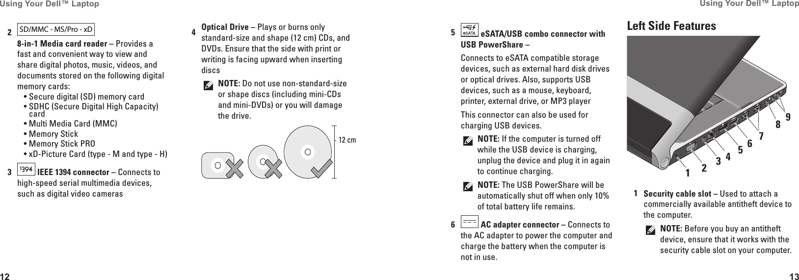 12Using Your Dell&trade; Laptop 13Using Your Dell&trade; Laptop 5 eSATA/USB combo connector with USB PowerShare &ndash; Connects to eSATA compatible storage devices, such as external hard disk drives or optical drives. Also, supports USB devices, such as a mouse, keyboard, printer, external drive, or MP3 playerThis connector can also be used for charging USB devices. NOTE: If the computer is turned off while the USB device is charging, unplug the device and plug it in again to continue charging.NOTE: The USB PowerShare will be automatically shut off when only 10% of total battery life remains.6 AC adapter connector &ndash; Connects to the AC adapter to power the computer and charge the battery when the computer is not in use.Left Side Features7654321891Security cable slot &ndash; Used to attach a commercially available antitheft device to the computer.NOTE: Before you buy an antitheft device, ensure that it works with the security cable slot on your computer.2SD/MMC - MS/Pro - xD  8-in-1 Media card reader &ndash; Provides a fast and convenient way to view and share digital photos, music, videos, and documents stored on the following digital memory cards:Secure digital (SD) memory card&bull;SDHC (Secure Digital High Capacity) &bull;cardMulti Media Card (MMC)&bull;Memory Stick&bull;Memory Stick PRO&bull;xD-Picture Card (type - M and type - H)&bull;3 IEEE 1394 connector &ndash; Connects to high-speed serial multimedia devices, such as digital video cameras4Optical Drive &ndash; Plays or burns only standard-size and shape (12 cm) CDs, and DVDs. Ensure that the side with print or writing is facing upward when inserting discsNOTE: Do not use non-standard-size or shape discs (including mini-CDs and mini-DVDs) or you will damage the drive.12 cm