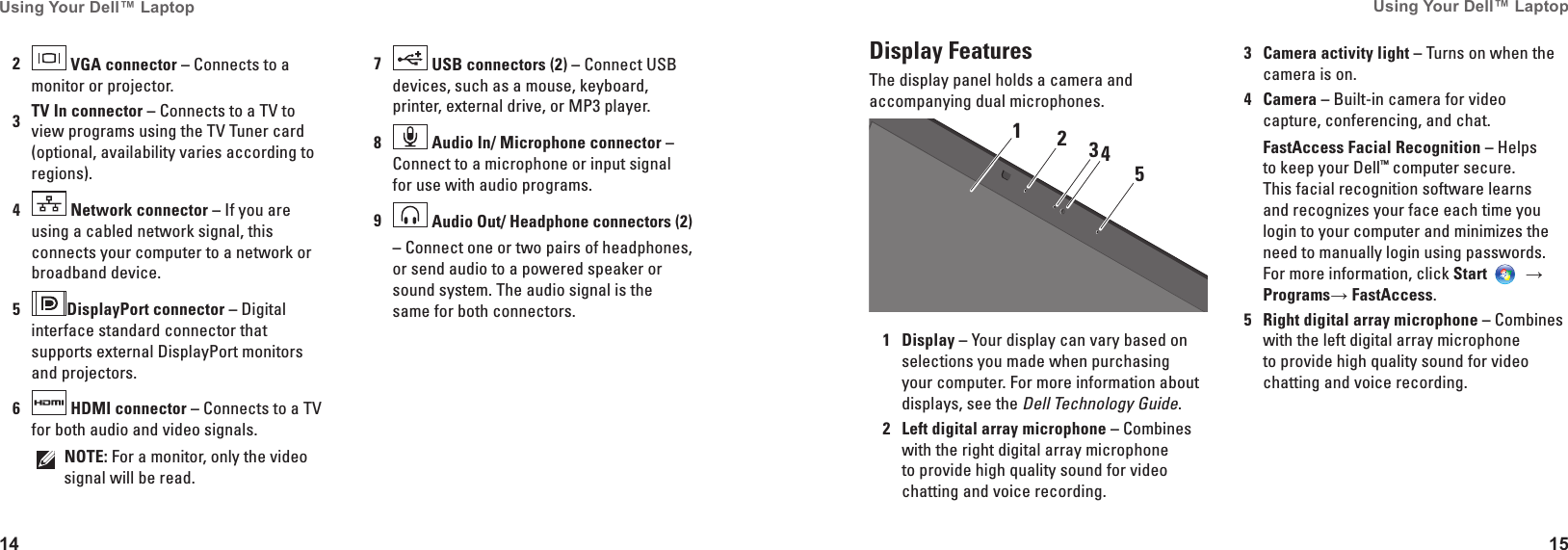 14Using Your Dell&trade; Laptop 15Using Your Dell&trade; Laptop Display FeaturesThe display panel holds a camera and accompanying dual microphones.312451Display &ndash; Your display can vary based on selections you made when purchasing your computer. For more information about displays, see the Dell Technology Guide.2Left digital array microphone &ndash; Combines with the right digital array microphone to provide high quality sound for video chatting and voice recording.3Camera activity light &ndash; Turns on when the camera is on. 4Camera &ndash; Built-in camera for video capture, conferencing, and chat. FastAccess Facial Recognition &ndash; Helps to keep your Dell&trade; computer secure. This facial recognition software learns and recognizes your face each time you login to your computer and minimizes the need to manually login using passwords. For more information, click Start  &rarr; Programs&rarr; FastAccess. 5Right digital array microphone &ndash; Combines with the left digital array microphone to provide high quality sound for video chatting and voice recording.2 VGA connector &ndash; Connects to a monitor or projector.3TV In connector &ndash; Connects to a TV to view programs using the TV Tuner card (optional, availability varies according to regions).4 Network connector &ndash; If you are using a cabled network signal, this connects your computer to a network or broadband device.5DisplayPort connector &ndash; Digital interface standard connector that supports external DisplayPort monitors and projectors.6 HDMI connector &ndash; Connects to a TV for both audio and video signals.NOTE: For a monitor, only the video signal will be read.7 USB connectors (2) &ndash; Connect USB devices, such as a mouse, keyboard, printer, external drive, or MP3 player.8 Audio In/ Microphone connector &ndash; Connect to a microphone or input signal for use with audio programs.9 Audio Out/ Headphone connectors (2)&ndash; Connect one or two pairs of headphones, or send audio to a powered speaker or sound system. The audio signal is the same for both connectors.