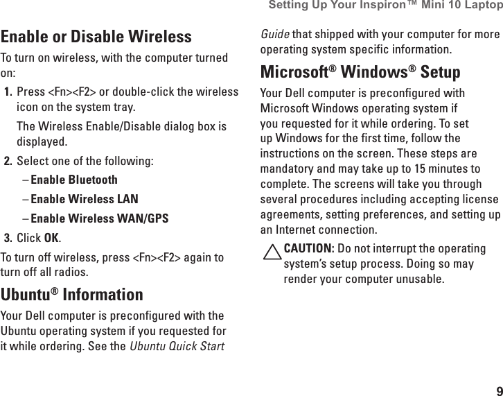 9Setting Up Your Inspiron&trade; Mini 10 Laptop Enable or Disable WirelessTo turn on wireless, with the computer turned on:Press <Fn><F2> or double-click the wireless 1. icon on the system tray. The Wireless Enable/Disable dialog box is displayed.Select one of the following:2. Enable Bluetooth &ndash;Enable Wireless LAN &ndash;Enable Wireless WAN/GPS &ndash;Click 3.  OK.To turn off wireless, press <Fn><F2> again to turn off all radios.Ubuntu&reg; InformationYour Dell computer is preconfigured with the Ubuntu operating system if you requested for it while ordering. See the Ubuntu Quick Start Guide that shipped with your computer for more operating system specific information.Microsoft&reg; Windows&reg; SetupYour Dell computer is preconfigured with Microsoft Windows operating system if you requested for it while ordering. To set up Windows for the first time, follow the instructions on the screen. These steps are mandatory and may take up to 15 minutes to complete. The screens will take you through several procedures including accepting license agreements, setting preferences, and setting up an Internet connection.CAUTION: Do not interrupt the operating system&rsquo;s setup process. Doing so may render your computer unusable.