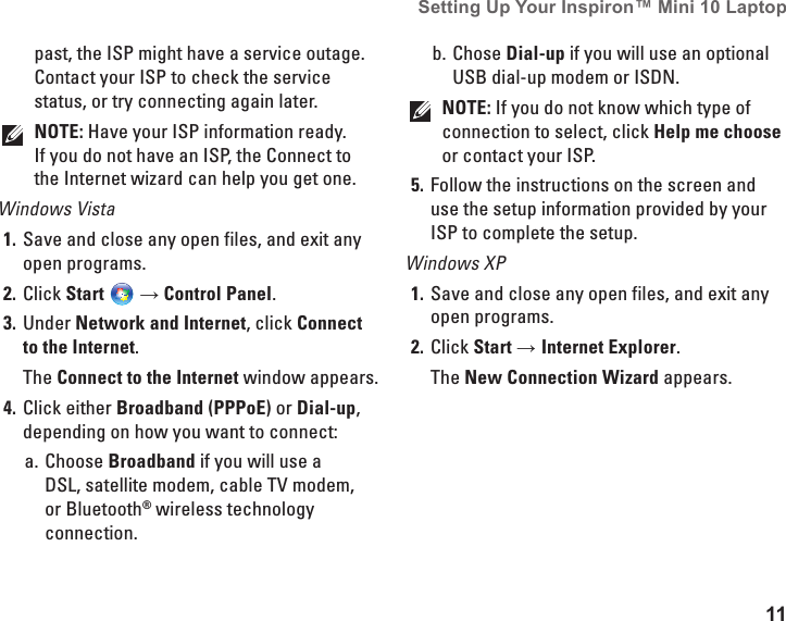 11Setting Up Your Inspiron&trade; Mini 10 Laptop past, the ISP might have a service outage. Contact your ISP to check the service status, or try connecting again later. NOTE: Have your ISP information ready. If you do not have an ISP, the Connect to the Internet wizard can help you get one.Windows VistaSave and close any open files, and exit any 1. open programs.Click 2.  Start  &rarr; Control Panel.Under 3.  Network and Internet, click Connect to the Internet.  The Connect to the Internet window appears.Click either 4.  Broadband (PPPoE) or Dial-up, depending on how you want to connect:Choose a.  Broadband if you will use a DSL, satellite modem, cable TV modem, or Bluetooth&reg; wireless technology connection.Chose b.  Dial-up if you will use an optional USB dial-up modem or ISDN.NOTE: If you do not know which type of connection to select, click Help me choose or contact your ISP.Follow the instructions on the screen and 5. use the setup information provided by your ISP to complete the setup.Windows XPSave and close any open files, and exit any 1. open programs.Click 2.  Start &rarr; Internet Explorer.The New Connection Wizard appears.