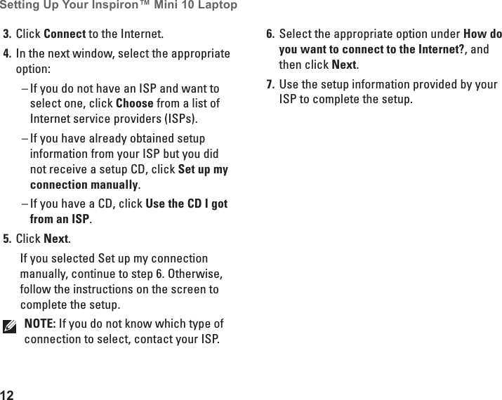 12Setting Up Your Inspiron&trade; Mini 10 Laptop Click 3.  Connect to the Internet.In the next window, select the appropriate 4. option:If you do not have an ISP and want to  &ndash;select one, click Choose from a list of Internet service providers (ISPs).If you have already obtained setup  &ndash;information from your ISP but you did not receive a setup CD, click Set up my connection manually.If you have a CD, click  &ndash; Use the CD I got from an ISP.Click 5.  Next.If you selected Set up my connection manually, continue to step 6. Otherwise, follow the instructions on the screen to complete the setup.NOTE: If you do not know which type of connection to select, contact your ISP.Select the appropriate option under 6.  How do you want to connect to the Internet?, and then click Next.Use the setup information provided by your 7. ISP to complete the setup.