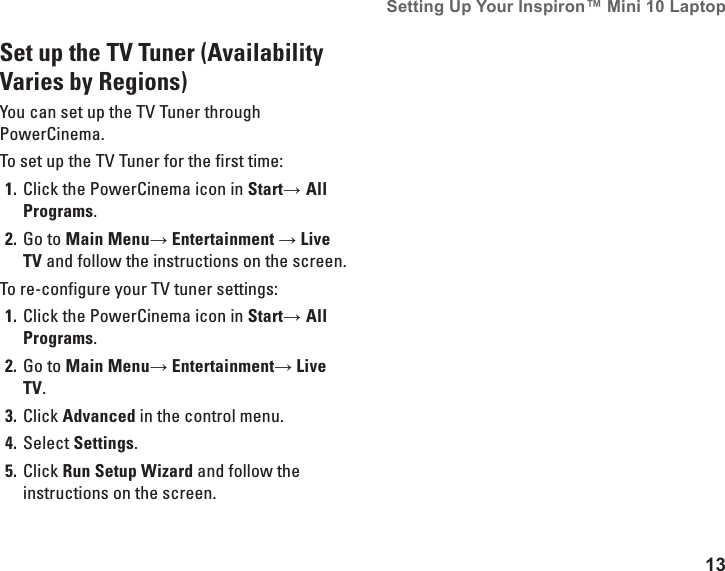 13Setting Up Your Inspiron&trade; Mini 10 Laptop Set up the TV Tuner (Availability Varies by Regions)You can set up the TV Tuner through PowerCinema.To set up the TV Tuner for the first time:Click the PowerCinema icon in 1.  Start&rarr; All Programs.Go to 2.  Main Menu&rarr; Entertainment &rarr; Live TV and follow the instructions on the screen.To re-configure your TV tuner settings:Click the PowerCinema icon in 1.  Start&rarr; All Programs.Go to 2.  Main Menu&rarr; Entertainment&rarr; Live TV.Click 3.  Advanced in the control menu.Select 4.  Settings.Click 5.  Run Setup Wizard and follow the instructions on the screen.