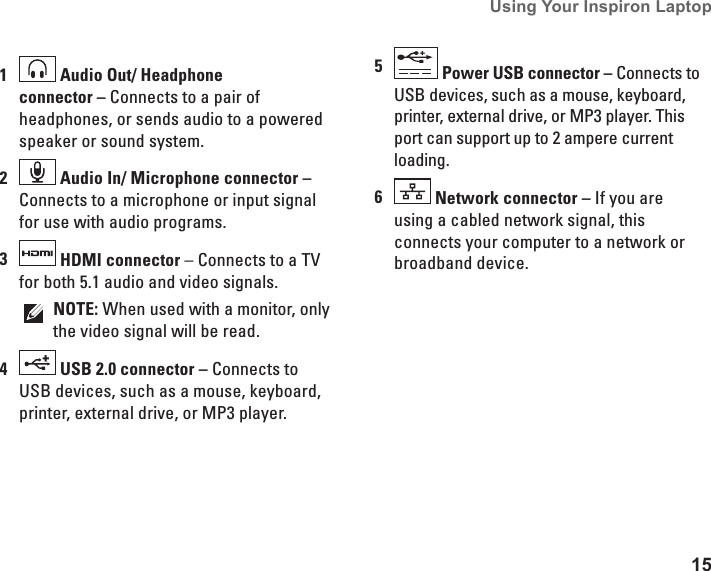15Using Your Inspiron Laptop 1 Audio Out/ Headphone connector &ndash; Connects to a pair of headphones, or sends audio to a powered speaker or sound system.2 Audio In/ Microphone connector &ndash; Connects to a microphone or input signal for use with audio programs.3 HDMI connector &ndash; Connects to a TV for both 5.1 audio and video signals.NOTE: When used with a monitor, only the video signal will be read.4 USB 2.0 connector &ndash; Connects to USB devices, such as a mouse, keyboard, printer, external drive, or MP3 player.5 Power USB connector &ndash; Connects to USB devices, such as a mouse, keyboard, printer, external drive, or MP3 player. This port can support up to 2 ampere current loading. 6 Network connector &ndash; If you are using a cabled network signal, this connects your computer to a network or broadband device.