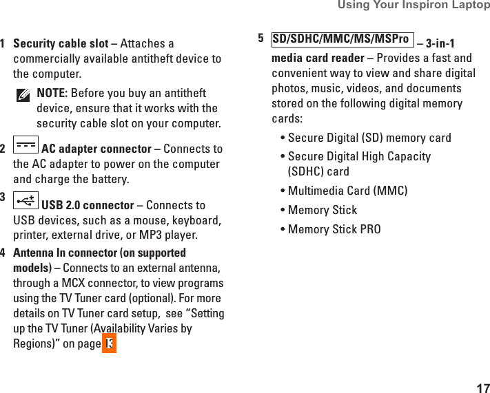 17Using Your Inspiron Laptop 1Security cable slot &ndash; Attaches a commercially available antitheft device to the computer.NOTE: Before you buy an antitheft device, ensure that it works with the security cable slot on your computer.2 AC adapter connector &ndash; Connects to the AC adapter to power on the computer and charge the battery.3 USB 2.0 connector &ndash; Connects to USB devices, such as a mouse, keyboard, printer, external drive, or MP3 player.4 Antenna In connector (on supported models) &ndash; Connects to an external antenna, through a MCX connector, to view programs using the TV Tuner card (optional). For more details on TV Tuner card setup,  see &ldquo;Setting up the TV Tuner (Availability Varies by Regions)&rdquo; on page 13.5SD/SDHC/MMC/MS/MSPro  &ndash; 3-in-1 media card reader &ndash; Provides a fast and convenient way to view and share digital photos, music, videos, and documents stored on the following digital memory cards:Secure Digital (SD) memory card&bull;Secure Digital High Capacity &bull;(SDHC) cardMultimedia Card (MMC)&bull;Memory Stick&bull;Memory Stick PRO&bull;