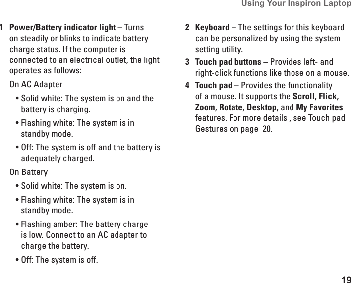 19Using Your Inspiron Laptop 1Power/Battery indicator light &ndash; Turns on steadily or blinks to indicate battery charge status. If the computer is connected to an electrical outlet, the light operates as follows:On AC AdapterSolid white: The system is on and the &bull;battery is charging.Flashing white: The system is in &bull;standby mode.Off: The system is off and the battery is &bull;adequately charged.On BatterySolid white: The system is on.&bull;Flashing white: The system is in &bull;standby mode.Flashing amber: The battery charge &bull;is low. Connect to an AC adapter to charge the battery. Off: The system is off.&bull;2Keyboard &ndash; The settings for this keyboard can be personalized by using the system setting utility. 3Touch pad buttons &ndash; Provides left- and right-click functions like those on a mouse.4Touch pad &ndash; Provides the functionality of a mouse. It supports the Scroll, Flick, Zoom, Rotate, Desktop, and My Favorites features. For more details , see Touch pad Gestures on page  20.