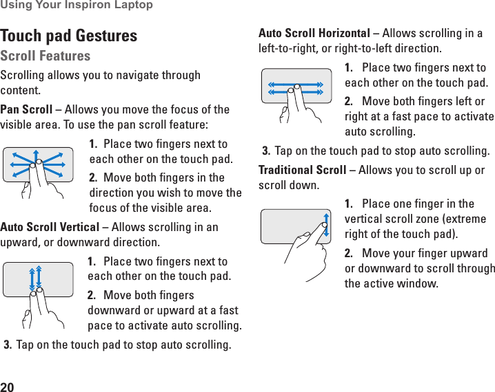 20Using Your Inspiron Laptop Touch pad GesturesScroll FeaturesScrolling allows you to navigate through content. Pan Scroll &ndash; Allows you move the focus of the visible area. To use the pan scroll feature:Place two fingers next to 1. each other on the touch pad. Move both fingers in the 2. direction you wish to move the focus of the visible area. Auto Scroll Vertical &ndash; Allows scrolling in an upward, or downward direction.Place two fingers next to 1. each other on the touch pad. Move both fingers 2. downward or upward at a fast pace to activate auto scrolling. Tap on the touch pad to stop auto scrolling. 3. Auto Scroll Horizontal &ndash; Allows scrolling in a left-to-right, or right-to-left direction.Place two fingers next to 1. each other on the touch pad. Move both fingers left or 2. right at a fast pace to activate auto scrolling. Tap on the touch pad to stop auto scrolling. 3. Traditional Scroll &ndash; Allows you to scroll up or scroll down. Place one finger in the 1. vertical scroll zone (extreme right of the touch pad). Move your finger upward 2. or downward to scroll through the active window. 