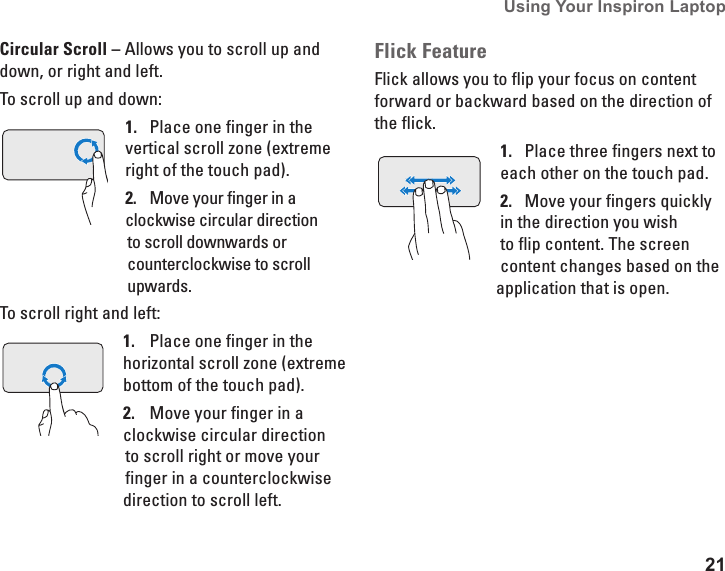 21Using Your Inspiron Laptop Circular Scroll &ndash; Allows you to scroll up and down, or right and left. To scroll up and down:Place one finger in the 1. vertical scroll zone (extreme right of the touch pad). Move your finger in a 2. clockwise circular direction to scroll downwards or counterclockwise to scroll upwards. To scroll right and left:Place one finger in the 1. horizontal scroll zone (extreme bottom of the touch pad). Move your finger in a 2. clockwise circular direction to scroll right or move your finger in a counterclockwise direction to scroll left. Flick FeatureFlick allows you to flip your focus on content forward or backward based on the direction of the flick.Place three fingers next to 1. each other on the touch pad. Move your fingers quickly 2. in the direction you wish to flip content. The screen content changes based on the application that is open.
