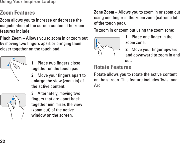 22Using Your Inspiron Laptop Zoom FeaturesZoom allows you to increase or decrease the magnification of the screen content. The zoom features include:Pinch Zoom &ndash; Allows you to zoom in or zoom out by moving two fingers apart or bringing them closer together on the touch pad.Place two fingers close 1. together on the touch pad. Move your fingers apart to 2. enlarge the view (zoom in) of the active content.Alternately, moving two 3. fingers that are apart back together minimizes the view (zoom out) of the active window on the screen. Zone Zoom &ndash; Allows you to zoom in or zoom out using one finger in the zoom zone (extreme left of the touch pad). To zoom in or zoom out using the zoom zone:Place one finger in the 1. zoom zone. Move your finger upward 2. and downward to zoom in and out.Rotate FeaturesRotate allows you to rotate the active content on the screen. This feature includes Twist and Arc.