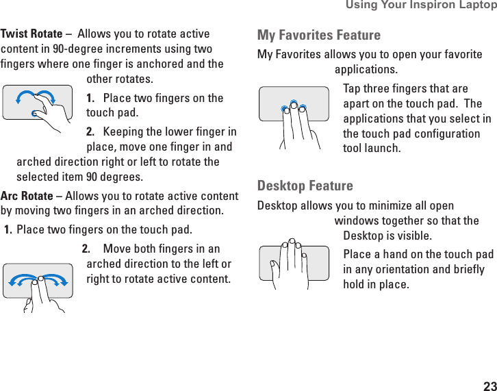 23Using Your Inspiron Laptop Twist Rotate &ndash;  Allows you to rotate active content in 90-degree increments using two fingers where one finger is anchored and the other rotates. Place two fingers on the 1. touch pad. Keeping the lower finger in 2. place, move one finger in and arched direction right or left to rotate the selected item 90 degrees.Arc Rotate &ndash; Allows you to rotate active content by moving two fingers in an arched direction.Place two fingers on the touch pad. 1. Move both fingers in an 2. arched direction to the left or right to rotate active content. My Favorites FeatureMy Favorites allows you to open your favorite applications. Tap three fingers that are apart on the touch pad.  The applications that you select in the touch pad configuration tool launch.Desktop FeatureDesktop allows you to minimize all open windows together so that the Desktop is visible.Place a hand on the touch pad in any orientation and briefly hold in place. 