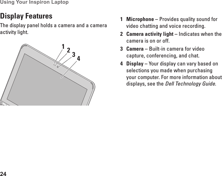 24Using Your Inspiron Laptop Display FeaturesThe display panel holds a camera and a camera activity light.34211Microphone &ndash; Provides quality sound for video chatting and voice recording.2Camera activity light &ndash; Indicates when the camera is on or off.3Camera &ndash; Built-in camera for video capture, conferencing, and chat. 4Display &ndash; Your display can vary based on selections you made when purchasing your computer. For more information about displays, see the Dell Technology Guide.