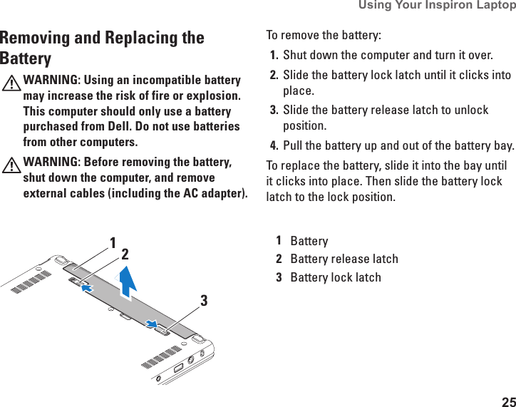 25Using Your Inspiron Laptop Removing and Replacing the BatteryWARNING: Using an incompatible battery may increase the risk of fire or explosion. This computer should only use a battery purchased from Dell. Do not use batteries from other computers.WARNING: Before removing the battery, shut down the computer, and remove external cables (including the AC adapter). To remove the battery:Shut down the computer and turn it over. 1. Slide the battery lock latch until it clicks into 2. place.Slide the battery release latch to unlock 3. position.Pull the battery up and out of the battery bay.4. To replace the battery, slide it into the bay until it clicks into place. Then slide the battery lock latch to the lock position.1Battery2Battery release latch3Battery lock latch312