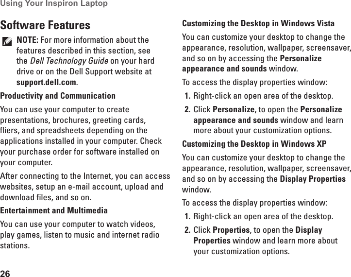 26Using Your Inspiron Laptop Software FeaturesNOTE: For more information about the features described in this section, see the Dell Technology Guide on your hard drive or on the Dell Support website at support.dell.com.Productivity and CommunicationYou can use your computer to create presentations, brochures, greeting cards, fliers, and spreadsheets depending on the applications installed in your computer. Check your purchase order for software installed on your computer. After connecting to the Internet, you can access websites, setup an e-mail account, upload and download files, and so on.Entertainment and MultimediaYou can use your computer to watch videos, play games, listen to music and internet radio stations.Customizing the Desktop in Windows VistaYou can customize your desktop to change the appearance, resolution, wallpaper, screensaver, and so on by accessing the Personalize appearance and sounds window.To access the display properties window: Right-click an open area of the desktop.1. Click 2.  Personalize, to open the Personalize appearance and sounds window and learn more about your customization options.Customizing the Desktop in Windows XPYou can customize your desktop to change the appearance, resolution, wallpaper, screensaver, and so on by accessing the Display Properties window.To access the display properties window: Right-click an open area of the desktop.1. Click 2.  Properties, to open the Display Properties window and learn more about your customization options.