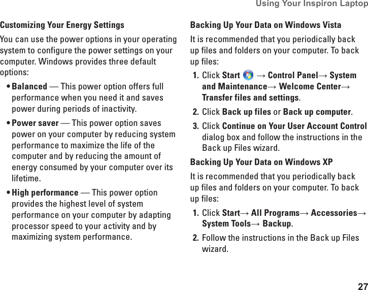 27Using Your Inspiron Laptop Customizing Your Energy SettingsYou can use the power options in your operating system to configure the power settings on your computer. Windows provides three default options:Balanced&bull;  &mdash; This power option offers full performance when you need it and saves power during periods of inactivity.Power saver&bull;  &mdash; This power option saves power on your computer by reducing system performance to maximize the life of the computer and by reducing the amount of energy consumed by your computer over its lifetime.High performance&bull;  &mdash; This power option provides the highest level of system performance on your computer by adapting processor speed to your activity and by maximizing system performance.Backing Up Your Data on Windows VistaIt is recommended that you periodically back up files and folders on your computer. To back up files:Click 1.  Start  &rarr; Control Panel&rarr; System and Maintenance&rarr; Welcome Center&rarr; Transfer files and settings.Click 2.  Back up files or Back up computer.Click 3.  Continue on Your User Account Control dialog box and follow the instructions in the Back up Files wizard. Backing Up Your Data on Windows XPIt is recommended that you periodically back up files and folders on your computer. To back up files:Click 1.  Start&rarr; All Programs&rarr; Accessories&rarr; System Tools&rarr; Backup.Follow the instructions in the Back up Files 2. wizard. 