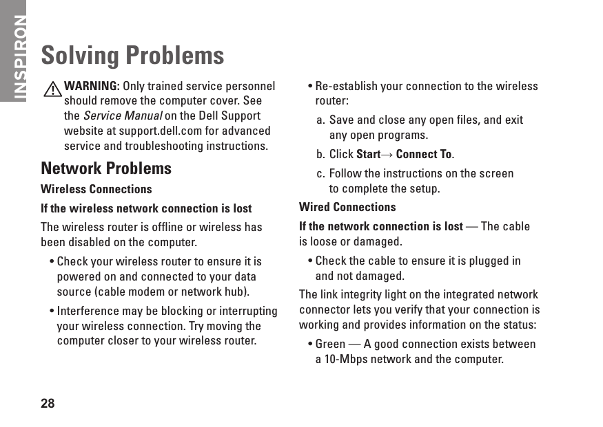 INSPIRON28WARNING: Only trained service personnel should remove the computer cover. See the Service Manual on the Dell Support website at support.dell.com for advanced service and troubleshooting instructions.Network ProblemsWireless ConnectionsIf the wireless network connection is lost The wireless router is offline or wireless has been disabled on the computer. Check your wireless router to ensure it is &bull;powered on and connected to your data source (cable modem or network hub).Interference may be blocking or interrupting &bull;your wireless connection. Try moving the computer closer to your wireless router.Re-establish your connection to the wireless &bull;router:Save and close any open files, and exit a. any open programs.Click b.  Start&rarr; Connect To.Follow the instructions on the screen  c. to complete the setup.Wired ConnectionsIf the network connection is lost &mdash; The cable is loose or damaged. Check the cable to ensure it is plugged in &bull;and not damaged.The link integrity light on the integrated network connector lets you verify that your connection is working and provides information on the status:Green &mdash; A good connection exists between &bull;a 10-Mbps network and the computer. Solving Problems