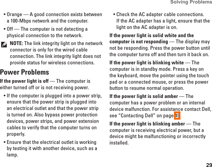 29Solving Problems Orange &mdash; A good connection exists between &bull;a 100-Mbps network and the computer. Off &mdash; The computer is not detecting a &bull;physical connection to the network.NOTE: The link integrity light on the network connector is only for the wired cable connection. The link integrity light does not provide status for wireless connections.Power Problems If the power light is off &mdash; The computer is either turned off or is not receiving power.If the computer is plugged into a power strip, &bull;ensure that the power strip is plugged into an electrical outlet and that the power strip is turned on. Also bypass power protection devices, power strips, and power extension cables to verify that the computer turns on properly.Ensure that the electrical outlet is working &bull;by testing it with another device, such as a lamp.Check the AC adapter cable connections. &bull;If the AC adapter has a light, ensure that the light on the AC adapter is on.If the power light is solid white and the computer is not responding &mdash; The display may not be responding. Press the power button until the computer turns off and then turn it back on. If the power light is blinking white &mdash; The computer is in standby mode. Press a key on the keyboard, move the pointer using the touch pad or a connected mouse, or press the power button to resume normal operation.If the power light is solid amber &mdash; The computer has a power problem or an internal device malfunction. For assistance contact Dell, see &ldquo;Contacting Dell&rdquo; on page 49.If the power light is blinking amber &mdash; The computer is receiving electrical power, but a device might be malfunctioning or incorrectly installed.